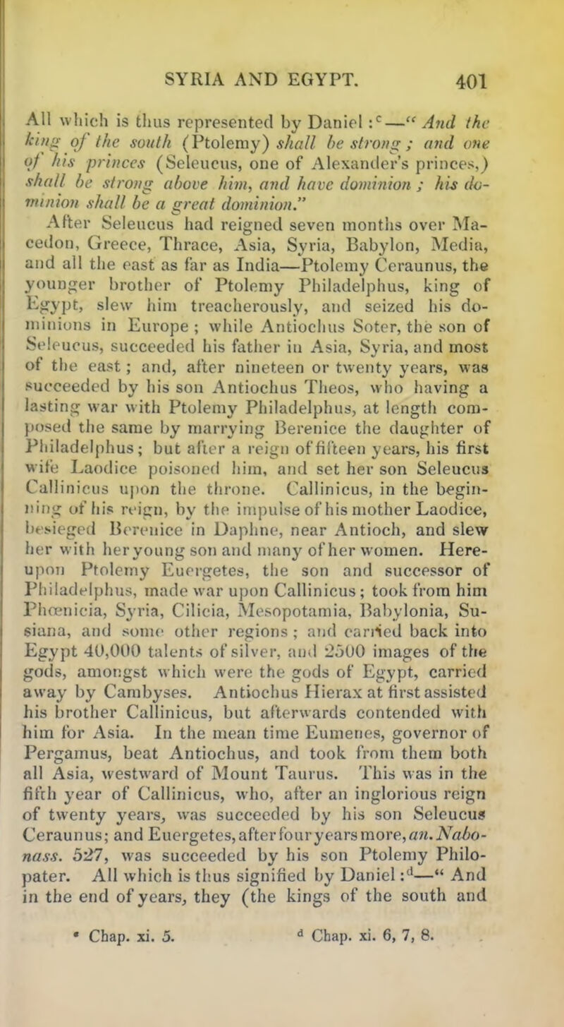 All which is thus represented by Daniel :c—“ And the king of the south (Ptolemy) shall be strong ; and one of his princes (Seleucus, one of Alexander’s princes,) shall be strong above him, and have dominion ; his do- minion shall be a great dominion.” After Seleucus had reigned seven months over Ma- cedon, Greece, Thrace, Asia, Syria, Babylon, Media, and all the east as far as India—Ptolemy Ceraunus, the younger brother of Ptolemy Philadelphus, king of Egypt, slew him treacherously, and seized his do- minions in Europe; while Antiochus Soter, the son of Seleucus, succeeded his father in Asia, Syria, and most of the east; and, after nineteen or twenty years, was succeeded by his son Antiochus Theos, who having a lasting war with Ptolemy Philadelphus, at length com- posed the same by marrying Berenice the daughter of Philadelphus; but after a reign of fifteen years, his first wife Laodice poisoned him, and set her son Seleucus Callinicus upon the throne. Callinicus, in the begin- ning of his reign, by the impulse of his mother Laodice, besieged Berenice in Daphne, near Antioch, and slew her with heryoung son and many of her women. Here- upon Ptolemy Euergetes, the son and successor of Philadelphus, made war upon Callinicus; took from him Phoenicia, Syria, Cilicia, Mesopotamia, Babylonia, Su- siana, and some other regions; and earned back into Egypt 40,000 talents of silver, and 2500 images of the gods, amongst which were the gods of Egypt, carried away by Cambyses. Antiochus Hierax at first assisted his brother Callinicus, but afterwards contended with him for Asia. In the mean time Eumenes, governor of Pergamus, beat Antiochus, and took from them both all Asia, westward of Mount Taurus. This was in the fifth year of Callinicus, who, after an inglorious reign of twenty }rears, was succeeded by his son Seleucus Ceraunus; and Euergetes, after four years more, an.Nabo- nass. 527, was succeeded by his son Ptolemy Philo- pater. All which is thus signified by Daniel :d—“ And in the end of years, they (the kings of the south and Chap. xi. 5. d Chap. xi. 6, 7, 8.