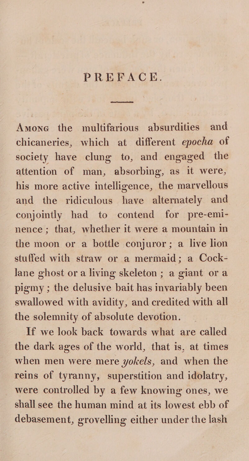 PREFACE. CAD Amone the multifarious absurdities and chicaneries, which at different epocha of society have clung to, and engaged the attention of man, absorbing, as it were, his more active intelligence, the marvellous and the ridiculous have alternately and conjointly had to contend for pre-emi- nence; that, whether it were a mountain in the moon or a bottle conjuror ; a live lion stuffed with straw or a mermaid; a Cock- lane ghost or a livmg skeleton ; a giant ora pigmy ; the delusive bait has invariably been swallowed with avidity, and credited with all the solemnity of absolute devotion. If we look back towards what are called the dark ages of the world, that is, at times when men were mere yokels, and when the reins of tyranny, superstition and idolatry, were controlled by a few knowing ones, we shall see the human mind at its lowest ebb of debasement, grovelling either under the lash