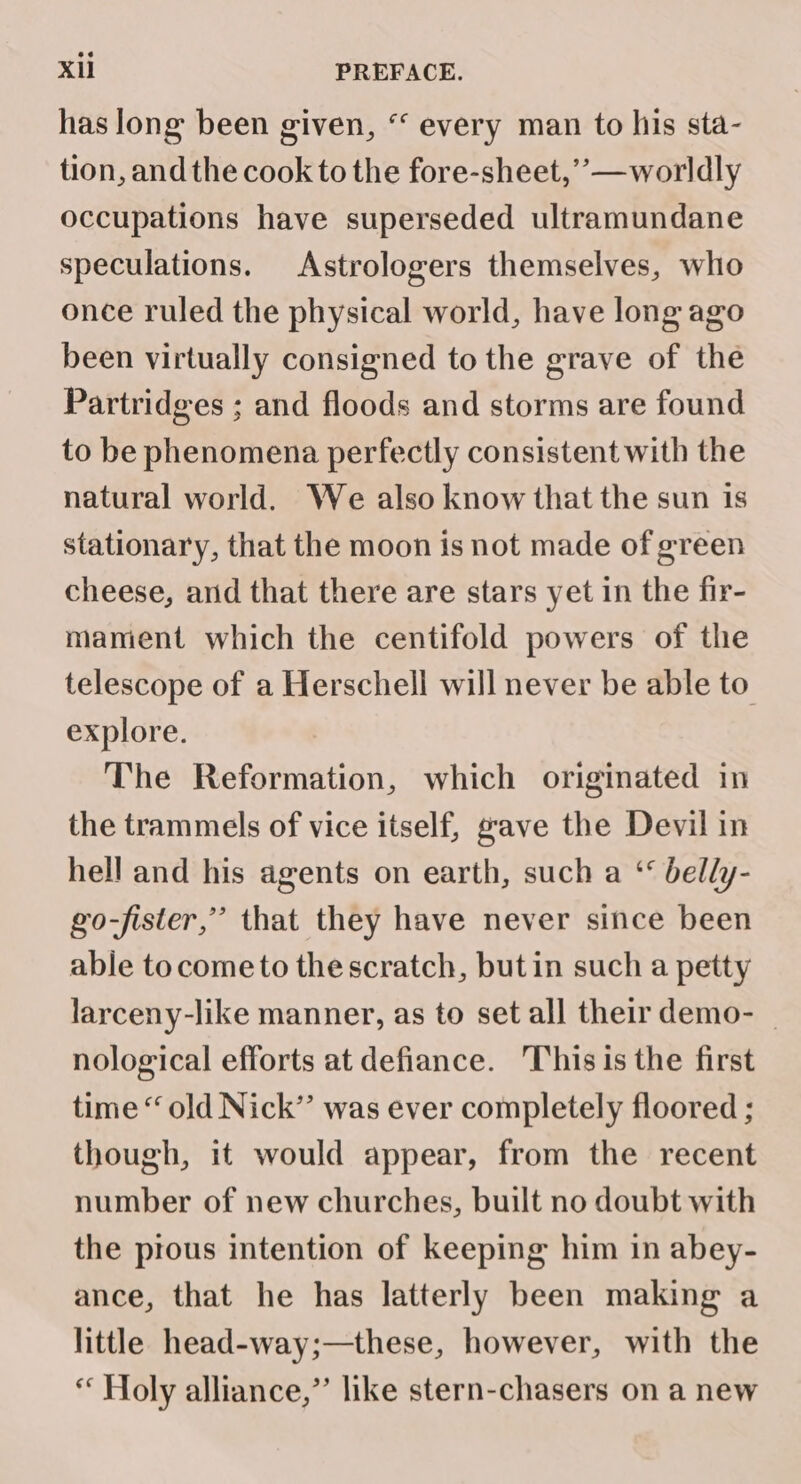 has long been given, “ every man to his sta- tion, and the cook to the fore-sheet,’””— worldly occupations have superseded ultramundane speculations. Astrologers themselves, who once ruled the physical world, have long ago been virtually consigned to the grave of the Partridges ; and floods and storms are found to be phenomena perfectly consistent with the natural world. We also know that the sun is stationary, that the moon is not made of green cheese, arid that there are stars yet in the fir- mament which the centifold powers of the telescope of a Herschell will never be able to explore. The Reformation, which originated in the trammels of vice itself, gave the Devil in hell and his agents on earth, such a ‘ belly- go-fister,” that they have never since been able tocome to thescratch, but in such a petty larceny-like manner, as to set all their demo- _ nological efforts at defiance. This is the first time “ old Nick’’ was ever completely floored ; though, it would appear, from the recent number of new churches, built no doubt with the prous intention of keeping him in abey- ance, that he has latterly been making a little head-way;—these, however, with the “ Holy alliance,” like stern-chasers on a new