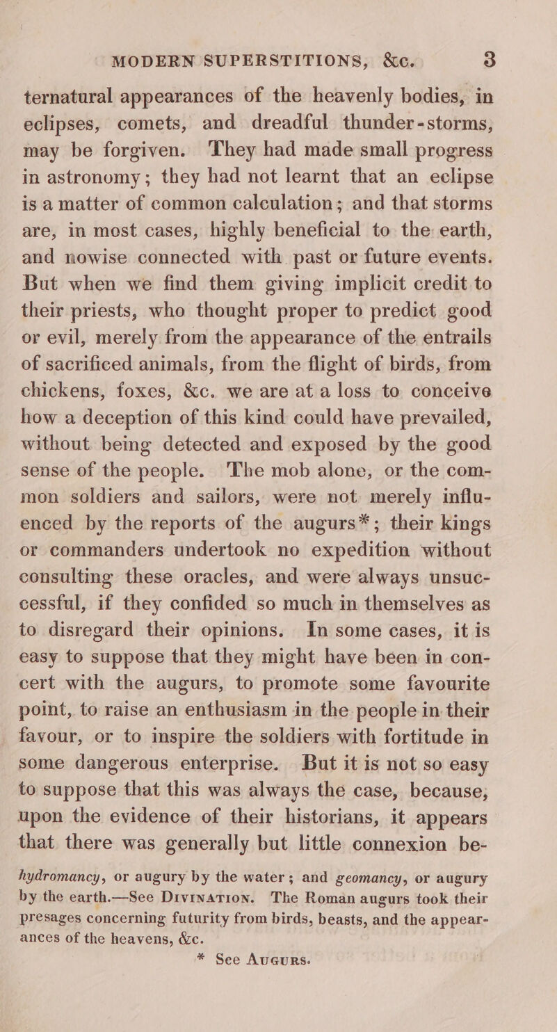 ternatural appearances of the heavenly bodies, in eclipses, comets, and dreadful thunder-storms, may be forgiven. They had made small progress in astronomy; they had not learnt that an eclipse is a matter of common calculation; and that storms are, in most cases, highly beneficial to the earth, and nowise connected with past or future events. But when we find them giving implicit credit to their priests, who thought proper to predict good or evil, merely from the appearance of the entrails of sacrificed animals, from the flight of birds, from chickens, foxes, &c. we are ata loss to conceive how a deception of this kind could have prevailed, without. being detected and exposed by the good sense of the people. ‘The mob alone, or the com- mon soldiers and sailors, were not merely influ- enced by the reports of the augurs*; their kings or commanders undertook no expedition without consulting these oracles, and were always unsuc- cessful, if they confided so much in themselves as to disregard their opinions. In some cases, it is easy to suppose that they might have been in con- cert with the augurs, to promote some favourite point, to raise an enthusiasm in the people in their favour, or to inspire the soldiers with fortitude in some dangerous enterprise. But it is not so easy to suppose that this was always the case, because, upon the evidence of their historians, it appears that there was generally but little connexion be- hydromancy, or augury by the water; and geomancy, or augury by the earth.—See Divination. The Roman augurs took their presages concerning futurity from birds, beasts, and the appear- ances of the heavens, &c. * See AuGURS.