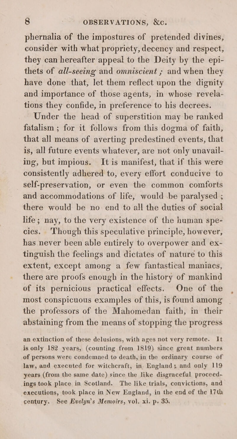 phernalia of the impostures of pretended divines, consider with what propriety, decency and respect, they can hereafter appeal to the Deity by the epi- thets of all-seeing and omniscient ; and when they have done that, let them reflect upon the dignity and importance of those agents, in whose revela- tions they confide, in preference to his decrees. Under the head of superstition may be ranked fatalism ; for it follows from this dogma of faith, that all means of averting predestined events, that is, all future events whatever, are not only unavail- ing, but impious. It is manifest, that if this were consistently adhered to, every effort conducive to self-preservation, or even the common comforts and accommodations of life, would .be paralysed ; there would be no end to all the duties of social life; nay, to the very existence of the human spe- cies. ‘Though this speculative principle, however, has never been able eutirely to overpower and ex- tinguish the feelings and dictates of nature to this extent, except among a few fantastical maniacs, there are proofs enough in the history of mankind of its pernicious practical effects. One of the most conspicuous examples of this, is found among the professors of the Mahomedan faith, in their abstaining from the means of stopping the progress an extinction of these delusions, with ages not very remote. It is only 182 years, (counting from 1819) since great numbers of persons were condemned to death, in the ordinary course of law, and executed for witchcraft, in England; and only 119 years (from the same date) since the like disgraceful proceed- ings took place in Scotland. The like trials, convictions, and executions, took place in New England, in the end of the 17th century. See Evelyn’s Memoirs, vol. xi. p. 35.