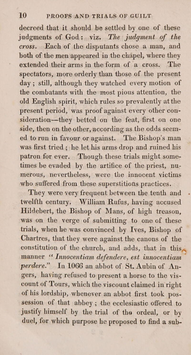 decreed that it should be settled by one of these judgments of God: viz. The judgment of the cross. Each of the disputants chose a man, and both of the men appeared in the chapel, where they extended their arms in the form of a cross. The spectators, more orderly than those of the present day ; still, although they watched every motion of the combatants with the mest pious attention, the old English spirit, which rules so prevalently at the present period, was proof against every other con- sideration—they betted on the feat, first on one side, then on the other, according as the odds seem- ed torun in favour or against. The Bishop’s man was first tried ; he let his arms drop and ruined his patron for ever. Though these trials might some- times be evaded by the artifice of the priest, nu- merous, nevertheless, were the innocent victims who suffered from these superstitious practices. They were very frequent between the tenth and twelfth century, Wiliam Rufus, having accused Hildebert, the Bishop of Mans, of high treason, was on the verge of submitting to one of these trials, when he was convinced by Ives, Bishop of Chartres, that they were against the canons of the constitution of the church, and adds, that in this, manner ‘§ Innocentiam defendere, est innocentiam , perdere.” In 1066 an abbot of St. Aubin of An- gers, having refused to present a horse to the vis- count of Tours, which the viscount claimed in right of his lordship, whenever an abbot first took pos- session of that abbey ; the ecclesiastic offered to justify himself by the trial of the ordeal, or by duel, for which purpose he proposed to find a sub-