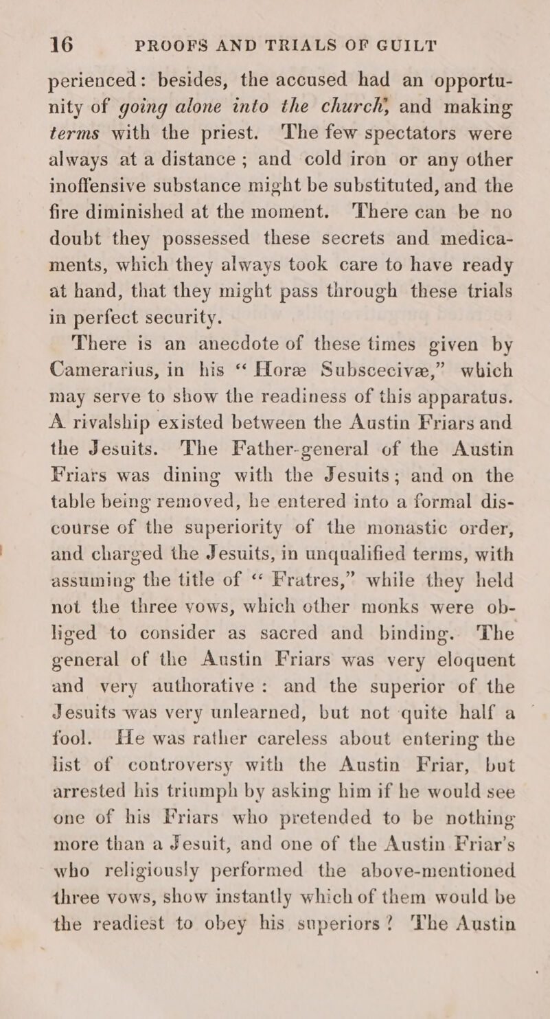 perienced: besides, the accused had an opportu- nity of going alone into the church, and making terms with the priest. ‘The few spectators were always at a distance ; and cold iron or any other inoffensive substance might be substituted, and the fire diminished at the moment. ‘There can be no doubt they possessed these secrets and medica- ments, which they always took care to have ready at hand, that they might pass through these trials in perfect security. There is an anecdote of these times given by Camerarius, in his ‘* Hore Subscecive,” which may serve to show the readiness of this apparatus. A rivalship existed between the Austin Friars and the Jesuits. The Father-general of the Austin Friars was dining with the Jesuits; and on the table being removed, he entered into a formal dis- course of the superiority of the monastic order, and charged the Jesuits, in unqualified terms, with assuming the title of ‘“‘ Fratres,” while they held not the three yows, which other monks were ob- liged to consider as sacred and binding. The general of the Austin Friars was very eloquent and very authorative: and the superior of the Jesuits was very unlearned, but not quite half a fool. He was rather careless about entering the list of controversy with the Austin Friar, but arrested his triumph by asking him if he would see one of his Friars who pretended to be nothing more than a Jesuit, and one of the Austin Friar’s who religiously performed the above-mentioned three vows, show instantly which of them would be the readiest to obey his superiors? The Austin