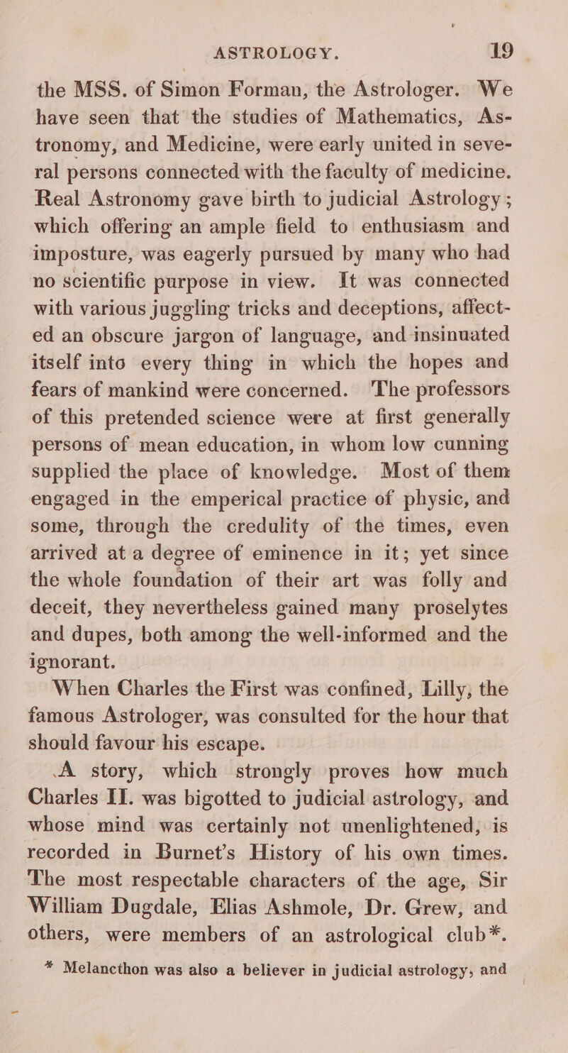 the MSS. of Simon Forman, the Astrologer. We have seen that the studies of Mathematics, As- tronomy, and Medicine, were early united in seve- ral persons connected with the faculty of medicine. Real Astronomy gave birth to judicial Astrology ; which offering an ample field to enthusiasm and imposture, was eagerly pursued by many who had no scientific purpose in view. It was connected with various juggling tricks and deceptions, affect- ed an obscure jargon of language, and insinuated itself into every thing in which the hopes and fears of mankind were concerned. 'The professors of this pretended science were at first generally persons of mean education, in whom low cunning supplied the place of knowledge. Most of them engaged in the emperical practice of physic, and some, through the credulity of the times, even arrived at a degree of eminence in it; yet since the whole foundation of their art was folly and deceit, they nevertheless gained many proselytes and dupes, both among the well-informed and the ignorant. When Charles the First was confined, Lilly, the famous Astrologer, was consulted for the hour that should favour his escape. A story, which strongly proves how much Charles IT. was bigotted to judicial astrology, and whose mind was certainly not unenlightened, is recorded in Burnet’s History of his own times. The most respectable characters of the age, Sir William Dugdale, Elias Ashmole, Dr. Grew, and others, were members of an astrological club*. * Melancthon was also a believer in judicial astrology, and —