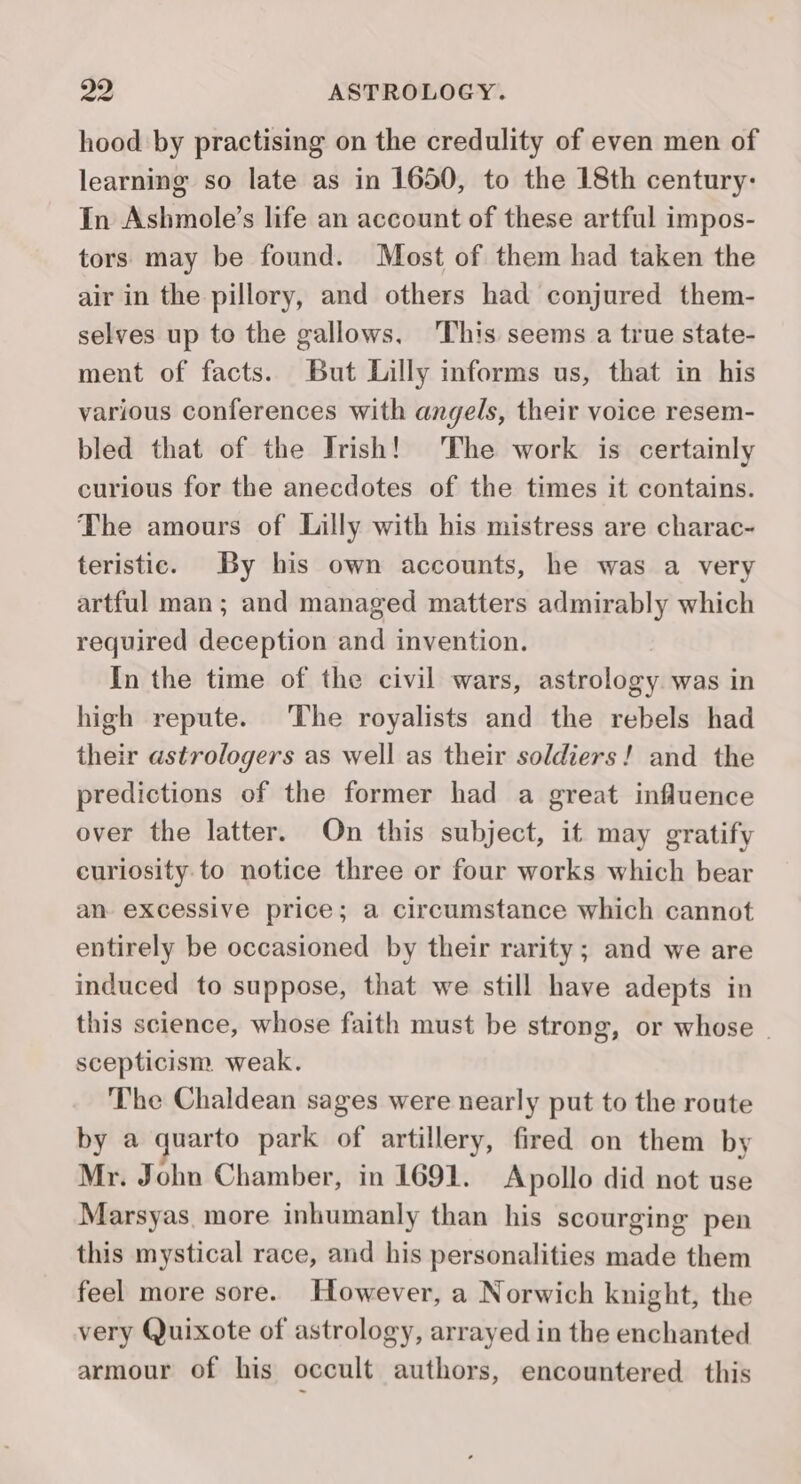 hood by practising on the credulity of even men of learning so late as in 1650, to the 18th century: In Ashmole’s life an account of these artful impos- tors may be found. Most of them had taken the air in the pillory, and others had conjured them- selves up to the gallows, This seems a true state- ment of facts. But Lilly informs us, that in his various conferences with angels, their voice resem- bled that of the Trish! The work is certainly curious for the anecdotes of the times it contains. The amours of Lilly with his mistress are charac- teristic. By his own accounts, he was a very artful man; and managed matters admirably which required deception and invention. In the time of the civil wars, astrology was in high repute. The royalists and the rebels had their astrologers as well as their soldiers! and the predictions of the former had a great influence over the latter. On this subject, it may gratify curiosity. to notice three or four works which bear an excessive price; a circumstance which cannot entirely be occasioned by their rarity; and we are induced to suppose, that we still have adepts in this science, whose faith must be strong, or whose © scepticism weak. The Chaldean sages were nearly put to the route by a quarto park of artillery, fired on them by Mr. John Chamber, in 1691. Apollo did not use Marsyas. more inhumanly than his scourging pen this mystical race, and his personalities made them feel more sore. However, a Norwich knight, the very Quixote of astrology, arrayed in the enchanted armour of his occult authors, encountered this