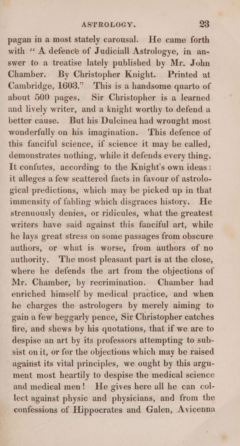 pagan in a most stately carousal. He came forth with “ A defence of Judiciall Astrologye, in an- swer to a treatise lately published by Mr. John Chamber. By Christopher Knight. Printed at Cambridge, 1603.” This is a handsome quarto of about 500 pages. Sir Christopher is a learned and lively writer, and a knight worthy to defend a better cause. But his Dulcinea had wrought most wonderfully on his imagination. ‘This defence of this fanciful science, if science it may be called, demonstrates nothing, while it defends every thing. It confutes, according to the Knight’s own ideas : it alleges a few scattered facts in favour of astrolo- gical predictions, which may be picked up in that immensity of fabling which disgraces history. He strenuously denies, or ridicules, what the greatest writers have said against this fanciful art, while he lays great stress on some passages from obscure authors, or what is worse, from authors of no authority. The most pleasant part is at the close, where he defends the art from the objections of Mr. Chamber, by recrimination. Chamber had enriched himself by medical practice, and when he charges the astrologers by merely aiming to gain a few beggarly pence, Sir Christopher catches fire, and shews by his quotations, that if we are to _ despise an art by its professors attempting to sub- sist onit, or for the objections which may be raised against its vital principles, we ought by this argu- ment most heartily to despise the medical science and medical men! He gives here all he can col- lect against physic and physicians, and from the confessions of Hippocrates and Galen, Avicenna