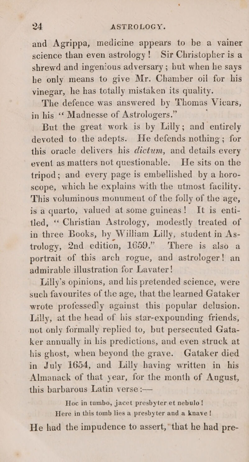 and Agrippa, medicine appears to be a vainer science than even astrology! Sir Christopher is a shrewd and ingenious adversary ; but when he says he only means to give Mr. Chamber oil for his vinegar, he has totally mistaken its quality. The defence was answered by Thomas Vicars, in his ‘‘ Madnesse of Astrologers.” But the great work is by Lilly; and entirely devoted to the adepts. He defends nothing ; for this oracle delivers his dictum, and details every event as matters not questionable. He sits on the tripod; and every page is embellished by a horo- scope, which he explains with the utmost facility. This voluminous monument of the folly of the age, is a quarto, valued at some guineas! It is enti- tled, ‘‘ Christian Astrology, modestly treated of in three Books, by William Lilly, student in As- trology, 2nd edition, 1659.” There is also a portrait of this arch rogue, and astrologer! an admirable illustration for Lavater! Lilly’s opinions, and his pretended science, were such favourites of the age, that the learned Gataker wrote professediy against this popular delusion. Lilly, at the head of his star-expounding friends, not only formally replied to, but persecuted Gata- ker annually in his predictions, and even struck at his ghost, when beyond the grave. Gataker died in July 1654, and Lilly having written in _ his Almanack of that year, for the month of August, this barbarous Latin verse :— Hoc in tumbo, jacet presbyter et nebulo! Here in this tomb lies a presbyter and a knave! He had the impudence to assert, that he had pre-