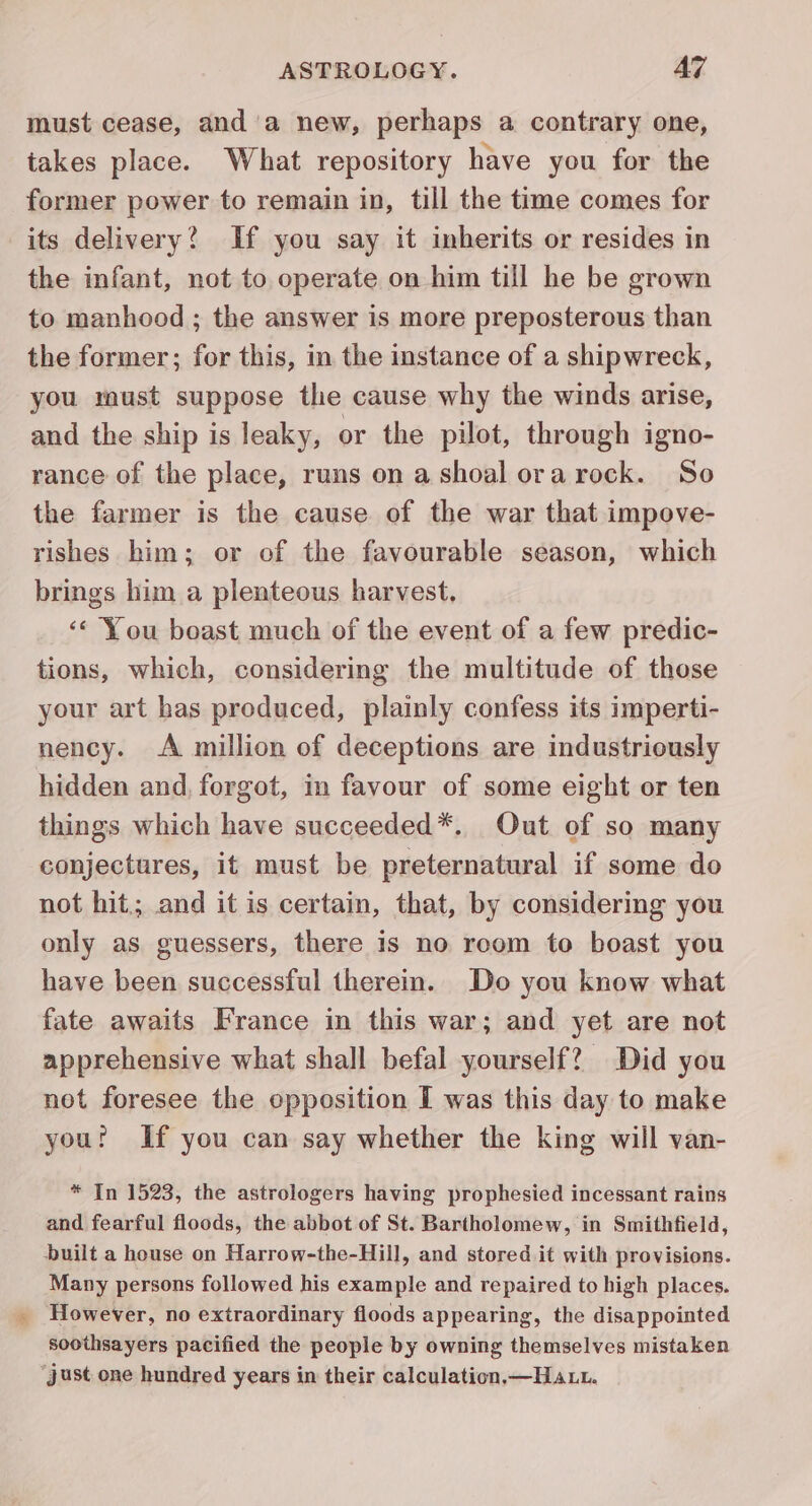 must cease, and'a new, perhaps a contrary one, takes place. What repository have you for the former power to remain in, till the time comes for its delivery? If you say it inherits or resides in the infant, not to operate on him till he be grown to manhood ; the answer is more preposterous than the former; for this, in the instance of a shipwreck, you must suppose the cause why the winds arise, and the ship is leaky, or the pilot, through igno- rance of the place, runs on a shoal ora rock. So the farmer is the cause of the war that impove- rishes him; or of the favourable season, which brings him a plenteous harvest. ‘« You boast much of the event of a few predic- tions, which, considering the multitude of those your art has produced, plainly confess its imperti- nency. A million of deceptions are industriously hidden and, forgot, in favour of some eight or ten things which have succeeded*. Out of so many conjectures, it must be preternatural if some do not hit; and it is certain, that, by considering you only as guessers, there is no reom to boast you have been successful therein. Do you know what fate awaits France in this war; and yet are not apprehensive what shall befal yourself? Did you not foresee the opposition I was this day to make you? If you can say whether the king will van- * In 1523, the astrologers having prophesied incessant rains and fearful floods, the abbot of St. Bartholomew, in Smithfield, built a house on Harrow-the-Hill, and stored it with provisions. Many persons followed his example and repaired to high places. However, no extraordinary floods appearing, the disappointed soothsayers pacified the people by owning themselves mistaken ‘just one hundred years in their calculation, —Haut.