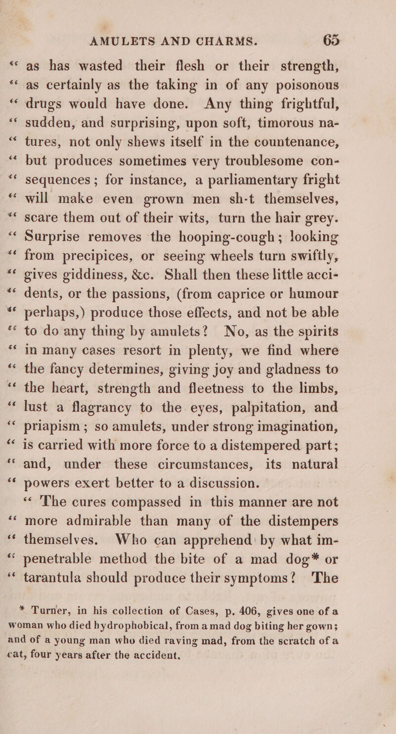 Cy n al nw AMULETS AND CHARMS. 65 as has wasted their flesh or their strength, as certainly as the taking in of any poisonous drugs would have done. Any thing frightful, sudden, and surprising, upon soft, timorous na- tures, not only shews itself in the countenance, but produces sometimes very troublesome con- sequences ; for instance, a parliamentary fright will make even grown men sh-t themselves, scare them out of their wits, turn the hair grey. Surprise removes the hooping-cough; looking from precipices, or seeing wheels turn swiftly, gives giddiness, &c. Shall then these little acci- dents, or the passions, (from caprice or humour perhaps,) produce those effects, and not be able to do any thing by amulets? No, as the spirits in many cases resort in plenty, we find where the fancy determines, giving joy and gladness to the heart, strength and fleetness to the limbs, lust a flagrancy to the eyes, palpitation, and priapism ; so amulets, under strong imagination, is carried with more force to a distempered part; and, under these circumstances, its natural powers exert better to a discussion. ‘* The cures compassed in this manner are not more admirable than many of the distempers themselves. Who can apprehend: by what im- penetrable method the bite of a mad dog* or tarantula should produce their symptoms? 'The * Turner, in his collection of Cases, p. 406, gives one of a