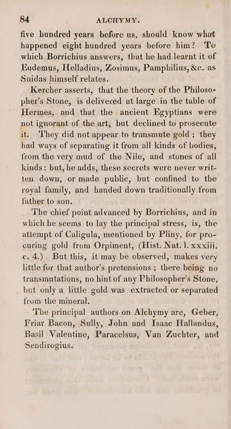 five hundred years before us, should know what happened eight hundred years before him? To which Borrichius answers, that he had learnt it of Eudemus, Helladius, Zosimus, Pamphilius, &amp;c. as Suidas himself relates. Kercher asserts, that the theory of the Philoso- pher’s Stone, is delivered at large in the table of Hermes, and that the ancient Egyptians were not ignorant of the art, but declined to prosecute it.. ‘hey did not appear to transmute gold ; they had ways of separating it from all kinds of bodies, from the very mud of the Nile, and stones of all kinds: but, he adds, these secrets were never writ- ten down, or made public, but confined to the royal family, and handed down traditionally from father to son. The chief point advanced by Borrichius, and in which he seems to lay the principal stress, is, the attempt of Caligula, mentioned by Pliny, for pro- curing gold from Orpiment, (Hist. Nat. 1. xxxiii. c. 4.) But this, it may be observed, makes very little for that author’s pretensions ; there being no transmutations, no hint of any Philosopher’s Stone, _ but only a little gold was extracted or separated from the mineral. | ‘The principal authors on Alchymy are, Geber, Friar Bacon, Sully, John and Isaac Hallandus, Basil Valentine, Paracelsus, Van Zuchter, and Sendirogius.