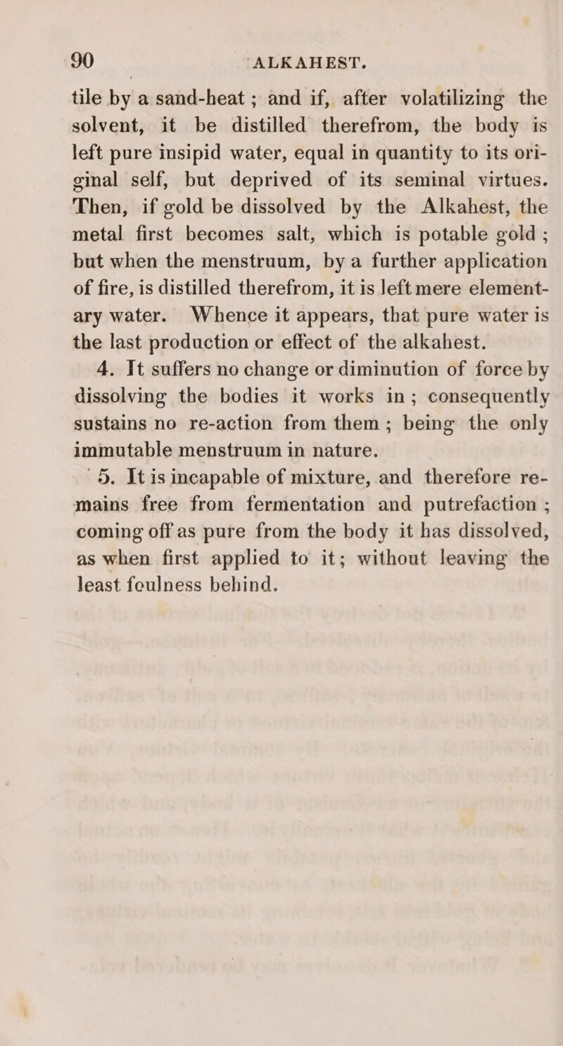 tile by a sand-heat ; and if, after volatilizing the solvent, it be distilled therefrom, the body is left pure insipid water, equal in quantity to its ori- ginal self, but deprived of its seminal virtues. Then, if gold be dissolved by the Alkahest, the metal first becomes salt, which is potable gold ; but when the menstruum, by a further application of fire, is distilled therefrom, it is left mere element- ary water. Whence it appears, that pure water is the last production or effect of the alkahest. 4. It suffers no change or diminution of force by dissolving the bodies it works in; consequently sustains no re-action from them; being the only immutable menstruum in nature. 5. It is incapable of mixture, and therefore re- mains free from fermentation and putrefaction ; coming off as pure from the body it has dissolved, as when first applied to it; without leavmg the least foulness behind.
