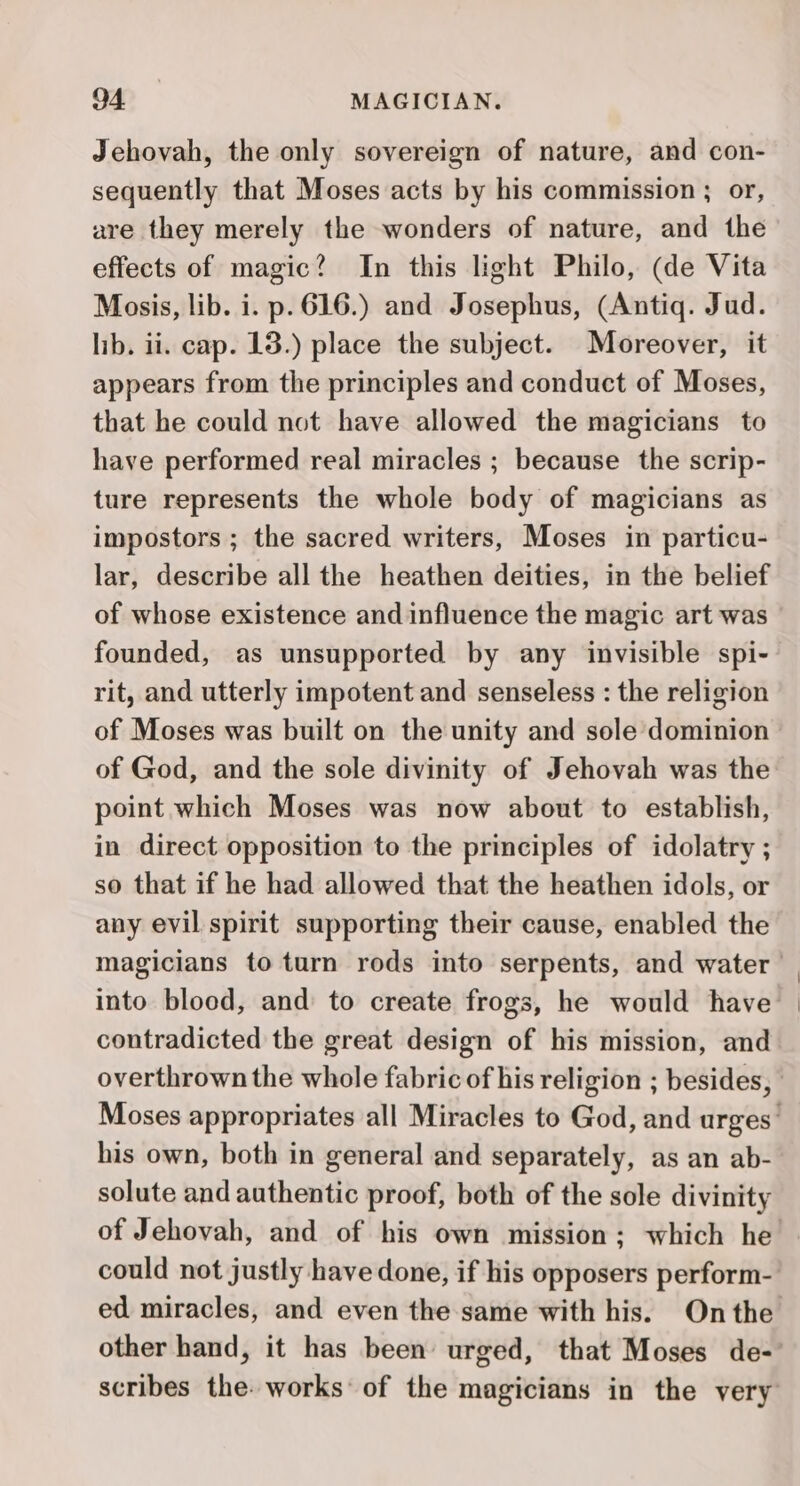 Jehovah, the only sovereign of nature, and con- sequently that Moses acts by his commission ; or, are they merely the wonders of nature, and the effects of magic? In this light Philo, (de Vita Mosis, lib. i. p. 616.) and Josephus, (Antiq. Jud. lib. ii. cap. 18.) place the subject. Moreover, it appears from the principles and conduct of Moses, that he could not have allowed the magicians to have performed real miracles ; because the scrip- ture represents the whole body of magicians as impostors ; the sacred writers, Moses in particu- lar, describe all the heathen deities, in the belief of whose existence and influence the magic art was founded, as unsupported by any invisible spi- rit, and utterly impotent and senseless : the religion of Moses was built on the unity and sole dominion of God, and the sole divinity of Jehovah was the point which Moses was now about to establish, in direct opposition to the principles of idolatry ; so that if he had allowed that the heathen idols, or any evil spirit supporting their cause, enabled the magicians to turn rods into serpents, and water | into blood, and to create frogs, he would have contradicted the great design of his mission, and overthrown the whole fabric of his religion ; besides, Moses appropriates all Miracles to God, and urges’ his own, both in general and separately, as an ab- solute and authentic proof, both of the sole divinity of Jehovah, and of his own mission; which he could not justly have done, if his opposers perform- ed miracles, and even the same with his. On the other hand, it has been urged, that Moses de-' scribes the. works: of the magicians in the very