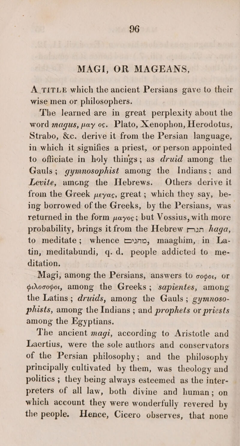 26 MAGI, OR MAGEANS, A TITLE which the ancient Persians gave to their wise men or philosophers. The learned are in great perplexity about the word magus, pay oc. Plato, Xenophon, Herodotus, Strabo, &amp;c. derive it from the Persian language, in which it signifies a priest, or person appointed to officiate in holy things; as druid among the Gauls; gymnosophist among the Indians; and Levite, amcng the Hebrews. Others derive it from the Greek peyac, great ; which they say, be- ing borrowed of the Greeks, by the Persians, was returned in the form payoc; but Vossius, with more probability, brings it from the Hebrew ran haga, to meditate; whence muno, maaghim, in La- tin, meditabundi, q.d. people addicted to me- ditation. Magi, among the Persians, answers to coo, or grooopar, among the Greeks; sapientes, among the Latins ; druids, among the Gauls ; gymnoso- phists, among the Indians ; and prophets or priests among the Egyptians. The ancient magi, according to Aristotle and Laertius, were the sole authors and conservators of the Persian philosophy; and the philosophy principally cultivated by them, was theology and politics ; they being always esteemed as the inter- preters of all law, both divine and human; on which account they were wonderfully revered by the people. Hence, Cicero observes, that none