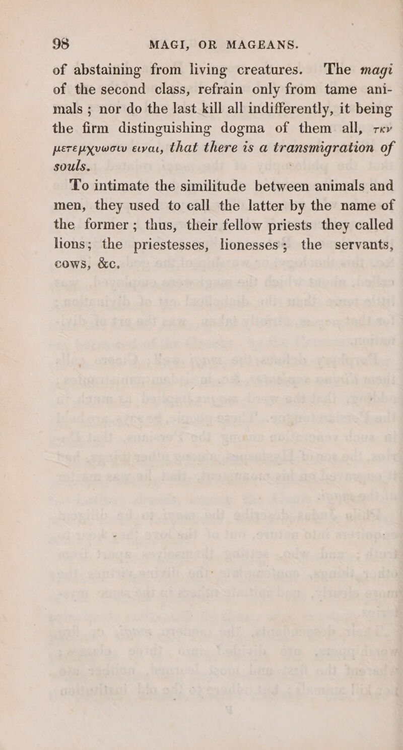 of abstaining from living creatures. The magi of the second class, refrain only from tame ani- mals ; nor do the last kill all indifferently, it being the firm distinguishing dogma of them all, rev perepxvwow eva, that there is a transmigration of souls. To intimate the similitude between animals and men, they used to call the latter by the name of the former ; thus, their fellow priests they called lions; the priestesses, lionesses; the servants, cows, &amp;c.