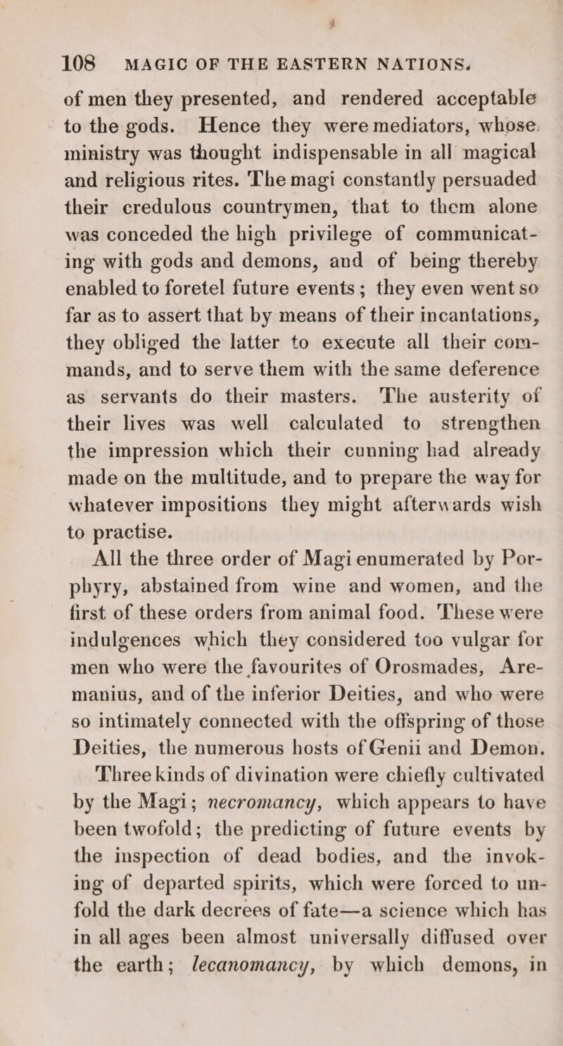 Z 108 MAGIC OF THE EASTERN NATIONS. of men they presented, and rendered acceptable to the gods. Hence they were mediators, whose. ministry was thought indispensable in all magical and religious rites. The magi constantly persuaded their credulous countrymen, that to them alone was conceded the high privilege of communicat- ing with gods and demons, and of being thereby enabled to foretel future events; they even went so far as to assert that by means of their incantations, they obliged the latter to execute all their com- mands, and to serve them with the same deference as servants do their masters. ‘The austerity of their lives was well calculated to strengthen the impression which their cunning had already made on the multitude, and to prepare the way for whatever impositions they might afterwards wish to practise. All the three order of Magi enumerated by Por- phyry, abstained from wine and women, and the first of these orders from animal food. These were indulgences which they considered too vulgar for men who were the favourites of Orosmades, Are- manius, and of the inferior Deities, and who were so intimately connected with the offspring of those Deities, the numerous hosts of Genii and Demon. Three kinds of divination were chiefly cultivated by the Magi; necromancy, which appears to haye been twofold; the predicting of future events by the inspection of dead bodies, and the invok- ing of departed spirits, which were forced to un- fold the dark decrees of fate—a science which has in all ages been almost universally diffused over the earth; lecanomancy, by which demons, in