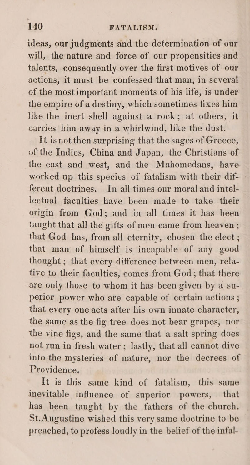 ideas, our judgments and the determination of our will, the nature and force of our propensities and talents, consequently over the first motives of our actions, it must be confessed that man, in several of the most important moments of his life, is under the empire of a destiny, which sometimes fixes him like the inert shell against a rock; at others, it carries him away in a whirlwind, like the dust. It isnot then surprising that the sages of Greece, of the Indies, China and Japan, the Christians of the east and west, and the Mahomedans, have worked up this species of fatalism with their dif- — ferent doctrines. In all times our moral and intel- lectual faculties have been made to take their origin from God; and in all times it has been taught that all the gifts of men came from heaven ; that God has, from all eternity, chosen the elect ; that man of himself is incapable of any good thought ; that every difference between men, rela- tive to their faculties, comes from God; that there are only those to whom it has been given by a su- perior power who are capable of certain actions ; that every one acts after his own innate character, the same as the fig tree does not bear grapes, nor the vine figs, and the same that a salt spring does not run in fresh water ; lastly, that all cannot dive into the mysteries of nature, nor the decrees of Providence. It is this same kind of fatalism, this same inevitable influence of superior powers, that has been taught by the fathers of the church. St.Augustine wished this very same doctrine to be preached, to profess loudly in the belief of the infal-