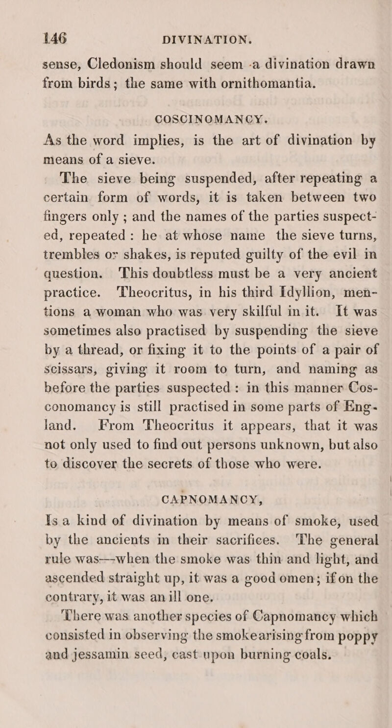 sense, Cledonism should seem -a divination drawn from birds; the same with ornithomantia. COSCINOMANCY,. As the word implies, is the art of divination by means of a sieve. The sieve being suspended, after repeating a certain form of words, it is taken between two fingers only ; and the names of the parties suspect- ed, repeated: he at whose name the sieve turns, trembles or shakes, is reputed guilty of the evil in question. ‘This doubtless must be a very ancient practice. ‘Theocritus, in his third Idyllion, men- tions a woman who was very skilful init. It was sometimes also practised by suspending the sieve by a thread, or fixing it to the points of a pair of Scissars, giving it room to turn, and naming as before the parties suspected : in this manner Cos- conomancy is still practised in some parts of Eng- land. From Theocritus it appears, that it was not only used to find out persons unknown, but also to discover the secrets of those who were. CAPNOMANCY, Is a kind of divination by means of smoke, used by the ancients in their sacrifices. The general rule was—when the smoke was thin and light, and ascended straight up, it was a good omen; ifon the contrary, it was anill one. There was another species of Capnomancy which consisted in observing the smokearising from poppy and jessamin seed, cast upon burning coals.