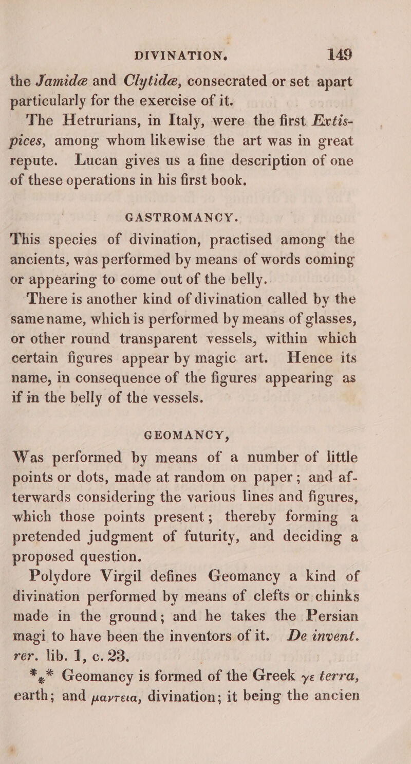 the Jamide and Clytide, consecrated or set apart particularly for the exercise of it. The Hetrurians, in Italy, were the first Extis- pices, among whom likewise the art was in great repute. Lucan gives us a fine description of one of these operations in his first book. GASTROMANCY. This species of divination, practised among the ancients, was performed by means of words coming or appearing to come out of the belly. There is another kind of divination called by the samename, which is performed by means of glasses, or other round transparent vessels, within which certain figures appear by magic art. Hence its name, in consequence of the figures appearing as if in the belly of the vessels. GEOMANCY, Was performed by means of a number of little points or dots, made at random on paper ; and af- terwards considering the various lines and figures, which those points present; thereby forming a pretended judgment of futurity, and deciding a proposed question. Polydore Virgil defines Geomancy a kind of divination performed by means of clefts or chinks made in the ground; and he takes the Persian magi to have been the inventors of it. De invent. rer. lib. 1, c. 23. *,.* Geomancy is formed of the Greek ye terra, earth, and pavrea, divination; it being the ancien