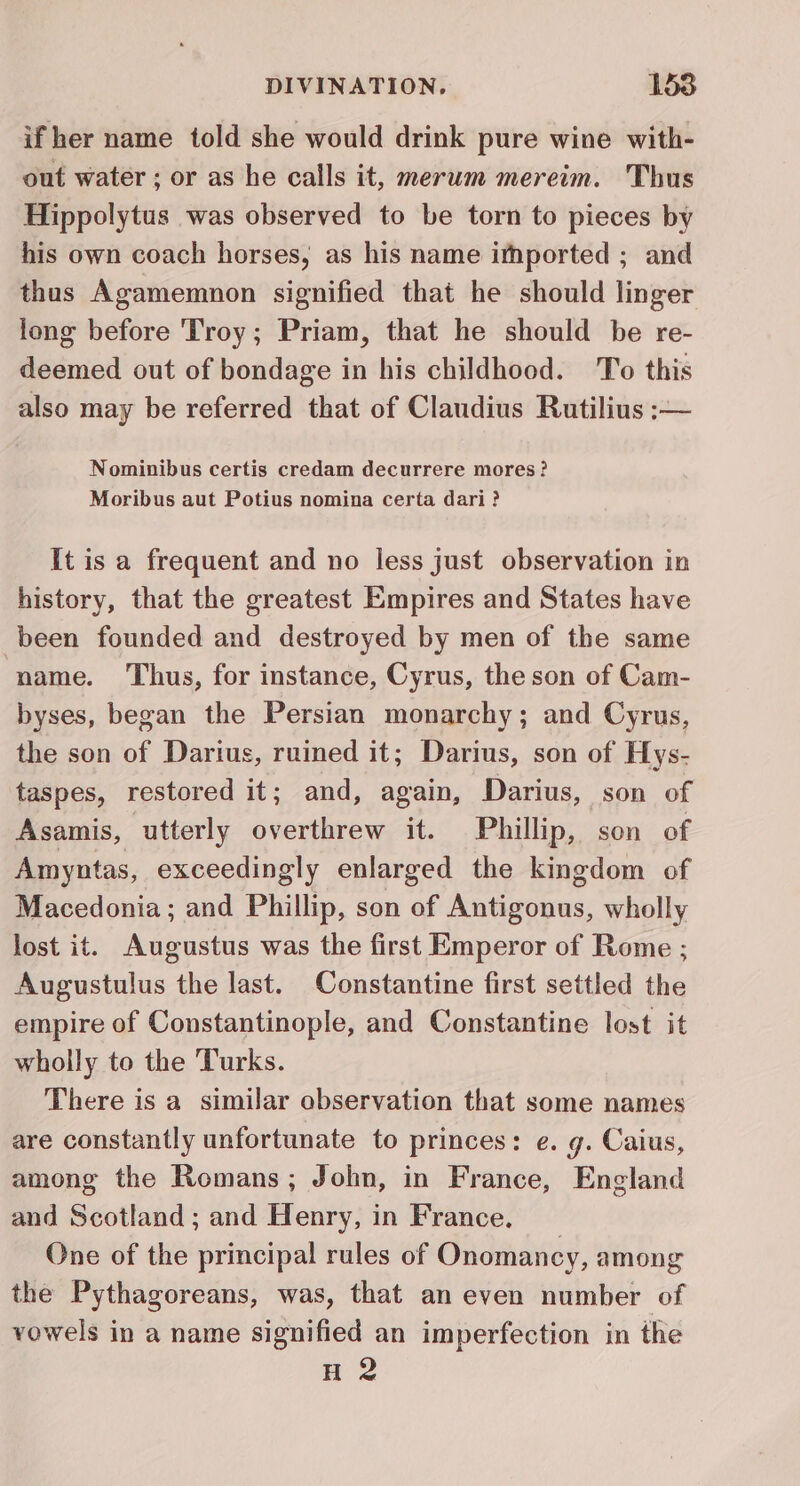 if her name told she would drink pure wine with- out water ; or as he calls it, merum mereim. Thus Hippolytus was observed to be torn to pieces by his own coach horses, as his name ifhported ; and thus Agamemnon signified that he should linger long before Troy; Priam, that he should be re- deemed out of bondage in his childhood. To this also may be referred that of Claudius Rutilius ;— Nominibus certis credam decurrere mores? Moribus aut Potius nomina certa dari? It is a frequent and no less just observation in history, that the greatest Empires and States have been founded and destroyed by men of the same name. Thus, for instance, Cyrus, the son of Cam- byses, began the Persian monarchy; and Cyrus, the son of Darius, ruined it; Darius, son of Hys- taspes, restored it; and, again, Darius, son of Asamis, utterly overthrew it. Phillip, son of Amyntas, exceedingly enlarged the kingdom of Macedonia; and Phillip, son of Antigonus, wholly lost it. Augustus was the first Emperor of Rome ; Augustulus the last. Constantine first settled the empire of Constantinople, and Constantine lost it wholly to the Turks. There is a similar observation that some names are constantly unfortunate to princes: e. g. Caius, among the Romans; John, in France, England and Scotland ; and Henry, in France. One of the principal rules of Onomancy, among the Pythagoreans, was, that an even number of vowels in a name signified an imperfection in the H 2