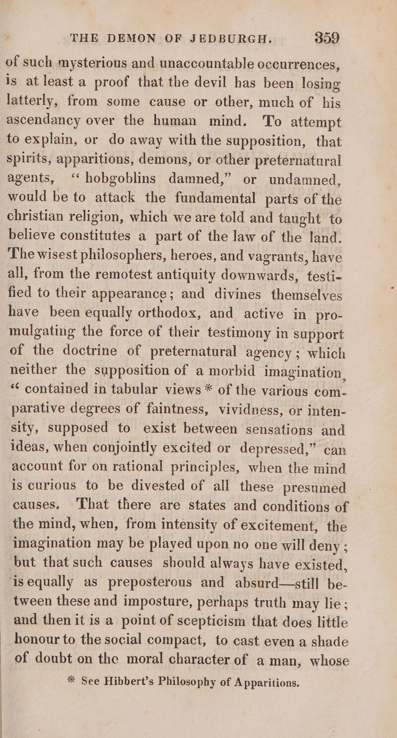 : of such mysterious and unaccountable occurrences, is at least a proof that the devil has been losing latterly, from some cause or other, much of his ascendancy over the human mind. To attempt to explain, or do away with the supposition, that spirits, apparitions, demons, or other preternatural agents, ‘‘hobgoblins damned,” or undamned, would be to attack the fundamental parts of the christian religion, which we are told and taught to believe constitutes a part of the law of the land. The wisest philosophers, heroes, and vagrants, have all, from the remotest antiquity downwards, testi- fied to their appearance; and divines themselves have been equally orthodox, and active in pro- mulgating the force of their testimony in support of the doctrine of preternatural agency ; which neither the supposition of a morbid imagination, *¢ contained in tabular views * of the various com- parative degrees of faintness, vividness, or inten- sity, supposed to exist between sensations and ideas, when conjointly excited or depressed,” can account for on rational principles, when the mind is curious to be divested of all these presumed causes. That there are states and conditions of the mind, when, from intensity of excitement, the imagination may be played upon no one will deny ; but that such causes should always have existed, tween these and imposture, perhaps truth may lie; and then it is a point of scepticism that does little honour to the social compact, to cast even a shade of doubt on the moral character of a man, whose * See Hibbert’s Philosophy of Apparitions.