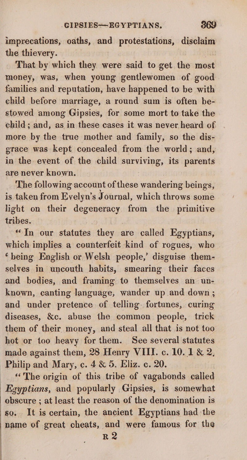 imprecations, oaths, and protestations, disclaim the thievery. That by which they were said to get the most money, was, when young gentlewomen of good families and reputation, have happened to be with child before marriage, a round sum is often be- stowed among Gipsies, for some mort to take the child; and, as in these cases it was never heard of more by the true mother and family, so the dis- grace was kept concealed from the world; and, in the event of the child surviving, its parents are never known. The following account of these wandering beings, is taken from Evelyn’s Journal, which throws some light on their degeneracy from the primitive bakes. “In our statutes they are called Egyptians, which implies a counterfeit kind of rogues, who ‘being English or Welsh people,’ disguise them- selves in uncouth habits, smearing their faces and bodies, and framing to themselves an un- known, canting language, wander up and down ; and under pretence of telling. fortunes, curing diseases, &amp;c. abuse the common people, trick them of their money, and steal all that is not too hot or too heavy for them. See several statutes made against them, 28 Henry VIII. c. 10. 1 &amp; 2, Philip ana Mary, c. 4&amp;5. Eliz. c. 20. ** The origin of this tribe of vagabonds called Egyptians, and popularly Gipsies, is somewhat | obscure ; at least the reason of the denomination is | so. It is certain, the ancient Egyptians had ‘the Pome of great cheats, and were famous for the | R2