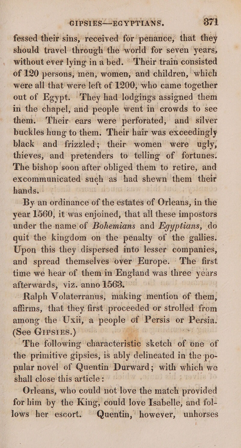 fessed their sins, received for penance, that they should travel: through the world for seven years, without ever lying in a bed. Their train consisted of 120 persons, men, women, and children, which were all that were left of 1200; who came together out of Egypt. They had lodgings assigned them in the chapel, and people went in aéowis to see them. ‘Their: ears were perforated, and silver buckles hung to them. Their hair was exceedingly black and frizzled; their women were ugly, thieves, and pretenders to telling of fortunes. The bishop soon after obliged them to retire, and excommunicated sugh as had shewn them their hands. | | By. an ordinance of the estates of Ovidadiin in the year 1560, it was enjoined, that all these impostors under the name of Bohemians and Eg gyptians, do quit’ the kingdom on ‘the penalty ot the gallies. Upon this they dispersed into lesser companies, and spread themselves over Europe. The first time we hear of them in England was three years afterwards, viz. anno 1563. Ralph Volaterranus, making mention of them, affirms, that they first proceeded or strolled from among the Uxii, a sii air - Persis or Persia. (See GIPSIES.) ae ) The following hava cteristi¢ sketch of one of the primitive gipsies, is ably delineated in the ‘po- pular novel of Quentin Durward; with which we | shall close this article: : ; Orleans, who could not love the match provided for him by the King, could love Tsabelle, and fol- lows her escort. Quentin, however, unhorses U