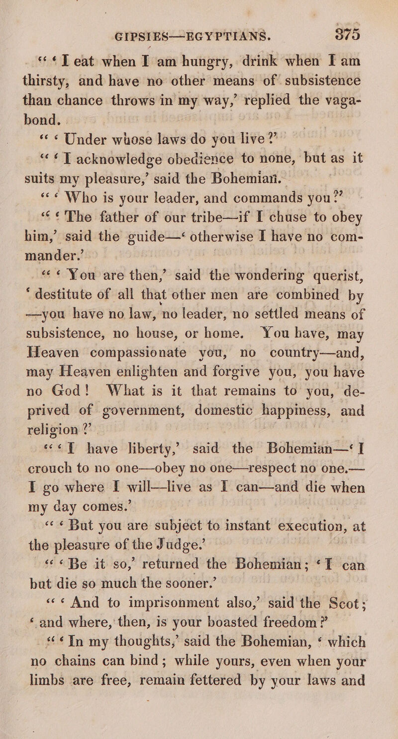 — ¢T eat when I am hungry, drink when IF am thirsty, and have no other means of subsistence than chance throws in ay way, Bi get the hel bond. «« « Under whose laws do you live?’ ““« T acknowledge obedience to none, but as it suits my pleasure,’ said the Bohemian. ««¢ Who is your leader, and commands you?” “¢¢ The father of our tribe—if I chuse to obey him,’ said the guide—‘ otherwise I have no com- mander.’ «&lt;« You are then,’ said the wondering querist, “destitute of all that other men are combined by —you have no law, no leader, no settled means of subsistence, no house, or home. You have, may Heaven compassionate you, no country—and, may Heaven enlighten and forgive you, you have no God! What is it that remains to you, de- prived of government, domestic sis his and religion ?” 6 aE hieitd liberty,’ said the Bohemian— I crouch to no one—obey no one—respect no one.— I g0 where I will—live as IT can—and die when my day comes.’ ae «&lt;&lt; « But you are ora gua to instant execution, at the pleasure of ie Judge.’ «¢ « Be it so,’ returned ‘aes Bohemian ; ‘ qT can bat die so much the sooner.’ «&lt;« And to imprisonment also,’ said the Scot; ‘ and where, ‘then, is your boasted freedom ? Tn my thoughts, said the Bohemian, ‘ which no chains can bind; while yours, even when your limbs are free, remain fettered by your laws and