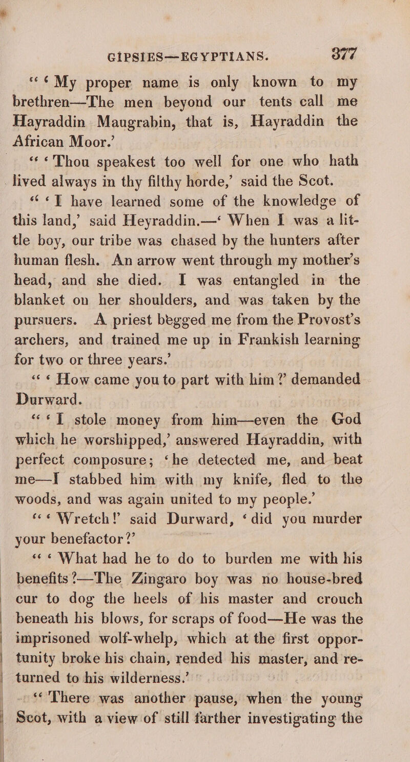 | | | | | y CIPSIES—EGYPTIANS. Ole *¢¢ My proper name is only known to my brethren—The men beyond our tents call me Hayraddin Maugrabin, that is, Hayraddin the African Moor.’ «Thou speakest too well for one who hath “‘ «JT have learned some of the knowledge of this land,’ said Heyraddin.—‘ When I was a lit- tle boy, our tribe was chased by the hunters after human flesh. An arrow went through my mother’s head, and she died. I was entangled in the blanket on her shoulders, and was taken by the pursuers. A priest begged me from the Provost's archers, and trained me up in Frankish learning for two or three years.’ «« « How came you to part with him? demanded Durward. «“* JT stole money from him—even the God which he worshipped,’ answered Hayraddin, with perfect composure; ‘he detected me, and beat me—I] stabbed him with my knife, fled to the woods, and was again united to my people.’ ‘« Wretch! said Durward, ‘did you murder your benefactor ?’ ««« What had he to do to burden me with his benefits’?—The Zingaro boy was no house-bred cur to dog the heels of his master and crouch beneath his blows, for scraps of food—He was the imprisoned wolf-whelp, which at the first oppor- tunity broke his chain, rended his master, and re- turned to his wilderness.’ | , ‘There was another pause, when the young Scot, with a view of still farther investigating the