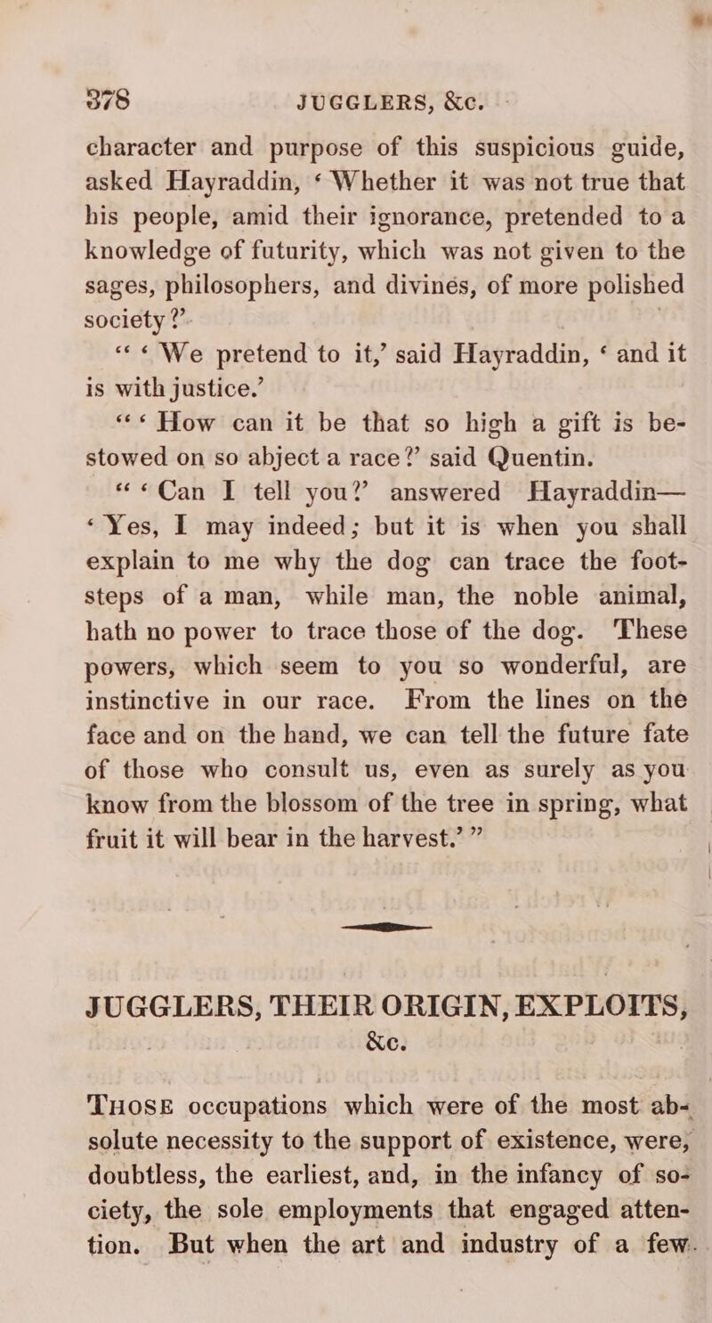 character and purpose of this suspicious guide, asked Hayraddin, ‘ Whether it was not true that his people, amid their ignorance, pretended to a knowledge of futurity, which was not given to the sages, philosophers, and divinés, of more polished society ?’. | ««« We pretend to it,’ said Hayraddin, ‘ and it is with justice.’ ««« How can it be that so high a gift is be- stowed on so abject a race?’ said Quentin. «Can I tell you?’ answered Hayraddin— ‘Yes, I may indeed; but it is when you shall explain to me why the dog can trace the foot- steps of a man, while man, the noble animal, hath no power to trace those of the dog. ‘These powers, which seem to you so wonderful, are instinctive in our race. From the lines on the face and on the hand, we can tell the future fate of those who consult us, even as surely as you know from the blossom of the tree in spring, what fruit it will bear in the harvest.’ ” JUGGLERS, THEIR ORIGIN, EXPLOITS, ; &amp;e. THOSE occupations which were of the most ab- doubtless, the earliest, and, in the infancy of so- ciety, the sole employments that engaged atten-