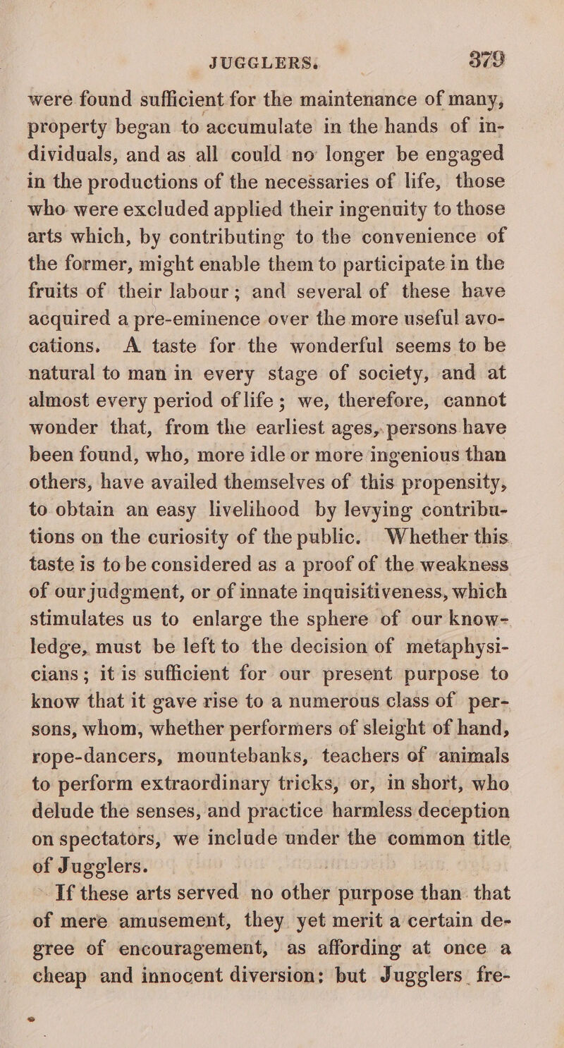 were found sufficient for the maintenance of many, property began to accumulate in the hands of in- dividuals, and as all could no longer be engaged in the productions of the necessaries of life, those _ who were excluded applied their ingenuity to those arts which, by contributing to the convenience of the former, might enable them to participate in the fruits of their labour; and several of these have acquired a pre-eminence over the more useful avo- cations. &lt;A taste for the wonderful seems to be natural to man in every stage of society, and at almost every period of life; we, therefore, cannot wonder that, from the earliest ages, persons have been found, who, more idle or more ingenious than others, have availed themselves of this propensity, to obtain an easy livelihood by levying contribu- tions on the curiosity of the public. Whether this taste is to be considered as a proof of the weakness of our judgment, or of innate inquisitiveness, which stimulates us to enlarge the sphere of our know- ledge, must be left to the decision of metaphysi- cians; it is sufficient for our present purpose to know that it gave rise to a numerous class of per- sons, whom, whether performers of sleight of hand, rope-dancers, mountebanks, teachers of animals to perform extraordinary tricks, or, in short, who delude the senses, and practice harmless deception on spectators, we include under the common title of Jugglers. If these arts served no siher purpose than. that of mere amusement, they yet merit a certain de- gree of encouragement, as affording at once a cheap and innocent diversion; but Jugglers_ fre- 2