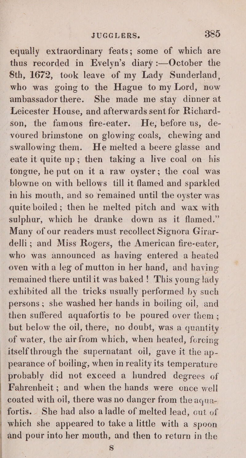 equally extraordinary feats; some of which are thus recorded in Evelyn’s diary :—October the Sth, 1672, took leave of my Lady Sunderland, ambassador there. She made me stay dinner at Leicester House, and afterwards sent for Richard- son, the famous fire-eater. He, before us, de- voured brimstone on glowing coals, chewing and swallowing them. He melted a beere glasse and eate it quite up; then taking a live coal on his tongue, he put on it a raw oyster; the coal was blowne on with bellows till it flamed and sparkled in his mouth, and so remained until the oyster was quite boiled; then he melted pitch and wax with sulphur, which he dranke down as it flamed.” Many of our readers must recollect Signora Girar- delli; and Miss Rogers, the American fire-eater, who was announced as having entered a heated oven with a leg of mutton in her hand, and having remained there untilit was baked ! This young lady exhibited all the tricks usually performed by such persons ; she washed her hands in boiling oil, and then suffered aquafortis to be poured over them ; but below the oil, there, no doubt, was a quantity of water, the airfrom which, when heated, fcrcing itself through the supernatant oil, gave it the ap- pearance of boiling, when in reality its temperature probably did not exceed a hundred degrees of Fahrenheit ; and when the hands were cnce well coated with oil, there was no danger from the aqua- fortis. She had also aladle of melted lead, cut of which she appeared to take a little with a spoon and pour into her mouth, and then to return in the S