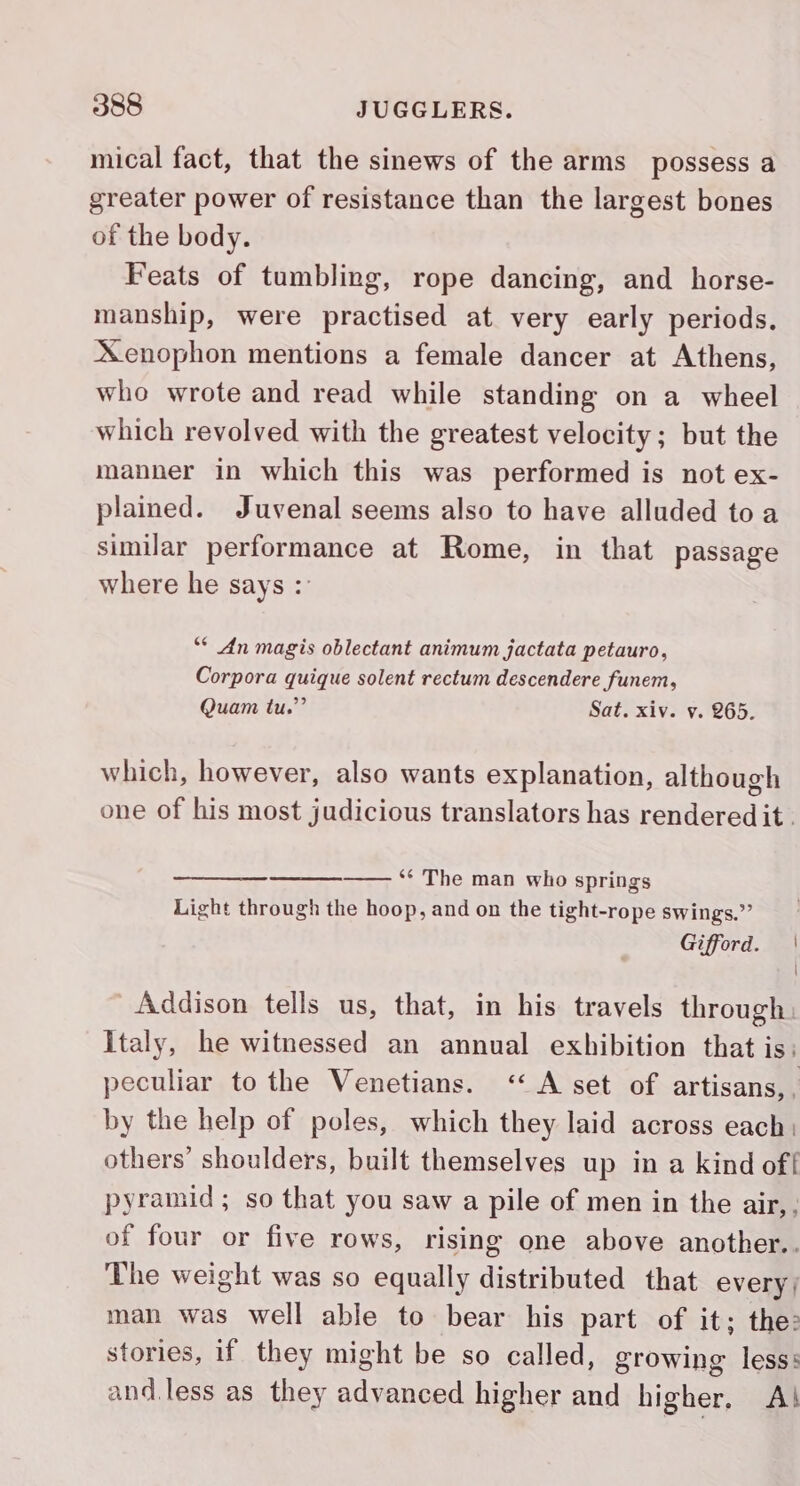 mical fact, that the sinews of the arms possess a greater power of resistance than the largest bones of the body. Feats of tumbling, rope dancing, and horse- manship, were practised at very early periods. Xenophon mentions a female dancer at Athens, who wrote and read while standing on a wheel which revolved with the greatest velocity; but the manner in which this was performed is not ex- plained. Juvenal seems also to have alluded to a similar performance at Rome, in that passage where he says : ** An magis oblectant animum jactata petauro, Corpora quique solent rectum descendere funem, Quam tu.”’ Sat. xiv. v. 265. which, however, also wants explanation, although one of his most judicious translators has rendered it . oe ** The man who springs Light through the hoop, and on the tight-rope swings.” Gifford. | \ Addison tells us, that, in his travels through: Italy, he witnessed an annual exhibition that is: peculiar to the Venetians. ‘A set of artisans, by the help of poles, which they laid across each: others’ shoulders, built themselves up in a kind off pyramid; so that you saw a pile of men in the air, , of four or five rows, rising one above another.. The weight was so equally distributed that every | man was well able to bear his part of it; the: stories, if they might be so called, growing less: and.less as they advanced higher and higher. A!