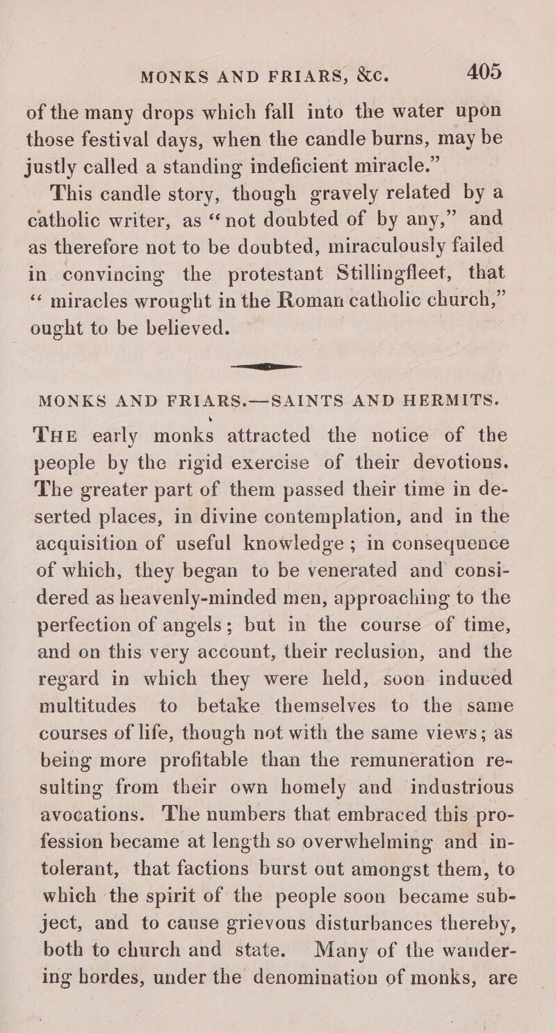 of the many drops which fall into the water upon those festival days, when the candle burns, may be justly called a standing indeficient miracle.” This candle story, though gravely related by a catholic writer, as ‘“‘not doubted of by any,” and as therefore not to be doubted, miraculously failed in convincing the protestant Stillingfleet, that ‘«‘ miracles wrought in the Roman catholic church,” _ ought to be believed. | MONKS AND FRIARS.—SAINTS AND HERMITS. THE early monks attracted the notice of the people by the rigid exercise of their devotions. The greater part of them passed their time in de- serted places, in divine contemplation, and in the acquisition of useful knowledge ; in consequence of which, they began to be venerated and consi- dered as heavenly-minded men, approaching to the perfection of angels; but in the course of time, and on this very account, their reclusion, and the regard in which they were held, soon induved multitudes to betake themselves to the same courses of life, though not with the same views; as being more profitable than the remuneration re- sulting from their own homely and industrious avocations. The numbers that embraced this pro- fession became at length so overwhelming and in- tolerant, that factions burst out amongst them, to which the spirit of the people soon became sub- ject, and to cause grievous disturbances thereby, both to church and state. Many of the wander- ing hordes, under the denomination of monks, are