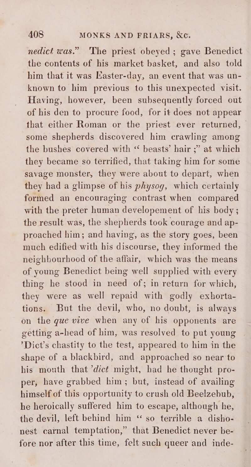 nedict was.” 'The priest obeyed ; gave Benedict the contents of his market basket, and also told him that it was Kaster-day, an event that was un- known to him previous to this unexpected visit. Having, however, been subsequently forced out of his den to procure food, for it does not appear that either Roman or the priest ever returned, © some shepherds discovered him crawling among the bushes covered- with “ beasts’ hair ;” at which they became so terrified, that taking him for some savage monster, they were about to depart, when they had a glimpse of his physog, which certainly formed an encouraging contrast when compared with the preter human developement of his body ; the result was, the shepherds took courage and ap- proached him; and having, as the story goes, been much edified with his discourse, they informed the neighbourhood of the affair, which was the means of young Benedict being well supplied with every thing he stood in need of; in return for which, they were as well repaid with godly exhorta- tions. But the devil, who, no doubt, is always on the que vive when any of his opponents are getting a-head of him, was resolved to put young ’Dict’s chastity to the test, appeared to him in the shape of a blackbird, and approached so near to his mouth that ’dct might, had he thought pro- per, have grabbed him; but, instead of availing himself of this opportunity to crush old Beelzebub, he heroically suffered him to escape, although he, the devil, left behind him ‘ so terrible a disho- nest carnal temptation,” that Benedict never be- fore nor after this time, felt such queer and inde-