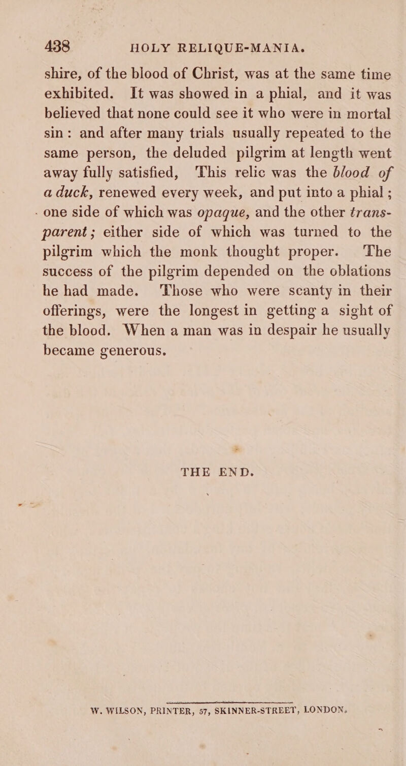 shire, of the blood of Christ, was at the same time exhibited. It was showed in a phial, and it was believed that none could see it who were in mortal sin: and after many trials usually repeated to the same person, the deluded pilgrim at length went away fully satisfied, ‘This relic was the blood of a duck, renewed every week, and put into a phial ; - one side of which was opaque, and the other trans- parent; either side of which was turned to the pilgrim which the monk thought proper. The success of the pilgrim depended on the oblations he had made. ‘Those who were scanty in their offerings, were the longest in getting a sight of the blood. When a man was in despair he usually became generous. * THE END. W. WILSON, PRINTER, 57, SKINNER-STREET, LONDON,