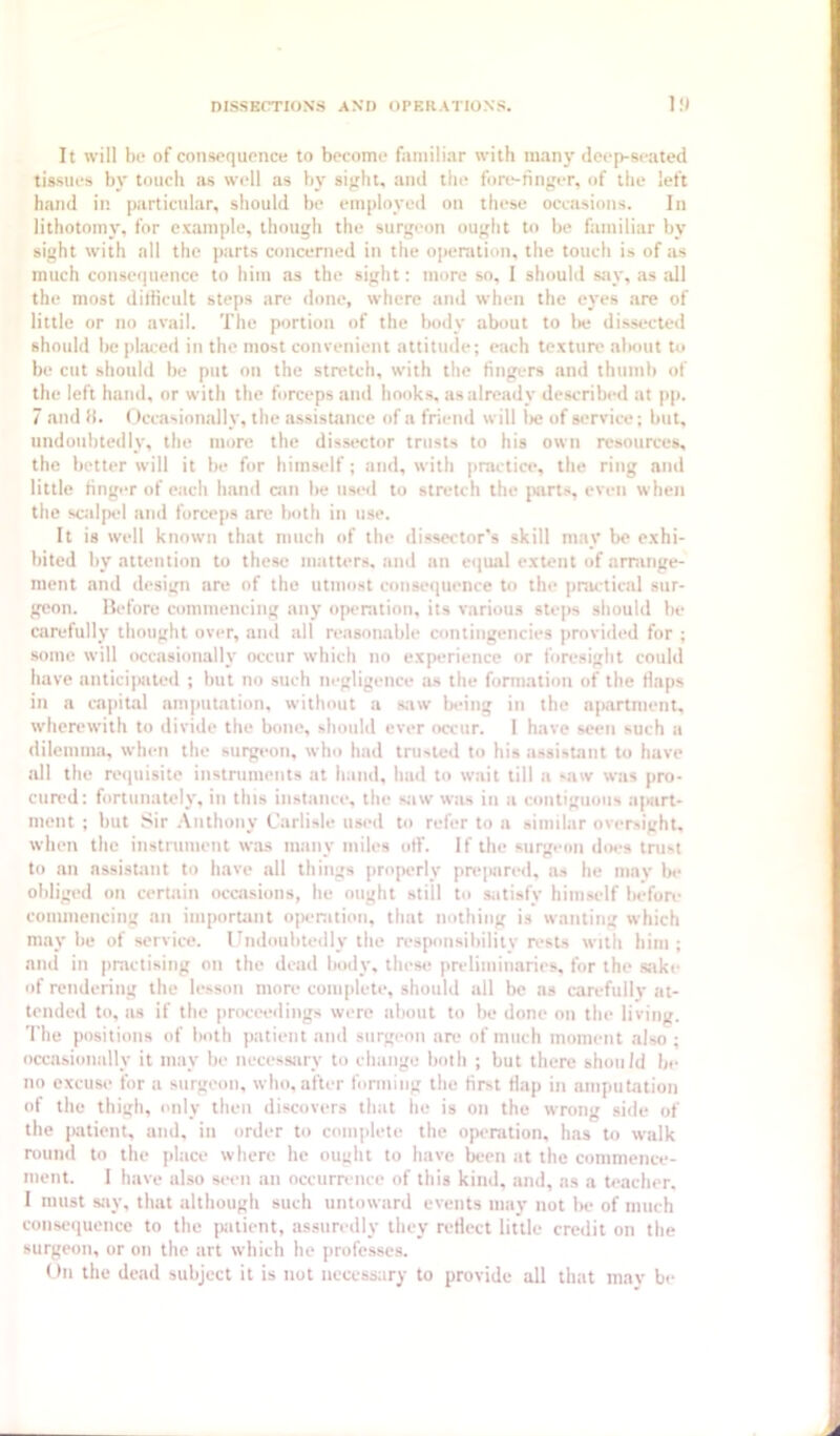 It will 1)0 of consoquonce to become fiimili.ir with many deep-seated tissues by touch as well as Viy sight, and the fore-ringer, of the left hand in particular, should be employed on these occasions. In lithotomj', for example, though the surgeon ought to be familiar by sight with all the parts concerned in the operation, the touch is of as much consequence to him as the sight: more so, I should say, as .all the most dilHcult steps are done, where and when the eyes are of little or no avail. The portion of the body about to lie dissected should be placed in the most convenient attitude; each texture about to be cut should be put on the stretch, with the fingers and thumb of the left hand, or with the forceps and hooks, as already described at pp. 7 .and ti. (')cc.asion.ally, the .assistance of a friend will lie of service; but, undoubtedly, the more the dissector trusts to his own resources, the better will it be for himself; and, with practice, the ring and little finger of e.ach hand can be used to stretch the jmrts, even when the scalpel and forceps are both in use. It is well known that much of the dissector's skill m.ay be exhi- bited by attention to these matters, and an equal extent of armnge- nient and design are of the utmost consequence to the jinu'tical sur- geon. Hefore commencing any operation, its various steps should be carefully thought over, and all reasonable contingencies provided for ; some will occasionally occur which no experience or foresight could have anticipated ; but no such negligence as the formation of the flaps in a capit,al amputation, without a saw ladng in the ap.artment, wherewith to divide the bone, should ever occur. I have seen such a dilemma, when the surgeon, who had trusted to his assistant to have all the reipiisite instruments at hand, hud to wait till a saw was pro- cured: fortunately, in this instance, the sjiw was in a contiguous apart- ment ; but .“sir .\nthony Carlisle utw-d to refer to a similar oversight, when the instrument w.as many miles otf. If the surgeon does trust to an assistant to have all things properly pnqmred, ns he may be obliged on certain occasions, he ought still to satisfy himsidf iK-fon- commencing an important ojieration, that nothing is wanting which may be of service. Undoubtedly the responsibility ri-sts with him ; and in practising on the dead body, these |)ndiminaries, for the sake of rendering the lesson more complete, should all be as carefullj- at- tended to, as if the proceedings were about to be done on the living. The positions of both patient and surgeon aa- of much moment .also ; occasionally it may be necessary to change both ; but there should In- no excuse for a surgeon, who, after fonning the first flap in amputation of the thigh, only then discovers that he is on the wrong side of the [Kitient, and, in order to complete the openition, has to walk round to the place where he ought to have been at the commence- ment. I have also sei-n an occurrence of this kind, and, as a teacher, I must sjiy, that although such untoward events may not Ik- of much consequence to the (xitient, assuredly they reflect little credit on the surgeon, or on the art which he professes. On the deiul subject it is not necessary to provide all that may be