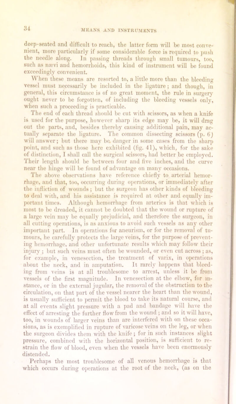 deep-seated and difficult to reach, the latter form will be most conve- nient, more particularly if some considerable force is required to ]msh the needle along. In passing threads through small tumours, too, such as najvi and hemorrhoids, this kind of instrument will be found e.xceedingly convenient. AVhen the.se means arc resorted to, a little more than the bleeding vessel must uecesstirily be included in the ligature; and though, in general, this circumsUnice is of no great moment, the rule in surgery ought never to be forgotten, of including the bleeding vessels only, when such a proceeding is pnicticable. The end of ettch thread should be cut with scissors, as when a knife is used for the purpose, however sharp its edge may be, it will drag out the parts, and, besides thereby causing additional pain, may ac- tually separate the ligature. The common dissecting scissors (p. (i) will iinswer; but there may be, danger in some ciises from the shaq) point, and such as those here e.xhiljited (fig. 41), which, for the sake of distinction, I shall call the surgical scissors, had l)etter be eraploj'ed. Their length should l)c between four and five inches, and the curve near the hinge will be found of advantage on many ocuisions. The above ol)servations have reference chiefly to arterial hemor- rhage, and that, too, occurring during openitions, or immediately sifter the infliction of wounds; but the surgeon has other kinds of fileeding to deid with, and his iissistiince is required at other and equally ini- portJint times. Although hemorrluige from arteries is that which is most to f)e dreiided, it ciinnot t)c doubted that the wound or rupture of a large vein nniy lie e(|ually prejudicisil, and therefore the surgeon, in all cutting operations, is as anxious to sivoid such vessels ns an}’ other iniportiint part. In operations for aneurism, or for the removal of tu- mours, he carefully protects the hirge veins, for the purpose of prevent- ing hemorrhage, iind other unforttinate results which may follow their injury ; l)ut such veins must often l)c wounded, or even cut across ; as, for e.vample, in vene.section, the treatment of varix, in ojK-nitions af)Out the neck, and in ani[)utation. It rarely hnp])ens that lileed- ing from veins is at all troublesome to arrest, unless it be from vessels of the first magnitude. In venesection at the elfiow, for in- stance, or in the external jugular, the removal of the obstniction to the circulation, on that ]iart of the vessel netirer the heart than the wound, is usually sufficient to permit the blood to take its natural course, and at all events slight pres.sure with a pad and f)andage will have the effect of arresting the further How from the wound ; and so it will have, too, in wounds of larger veins than arc interfered with on tliesc ooca- sions, as is exemplified in rupture of varicose veins on the leg, or when the surgeon divides them with the knife; for in such instances slight pressure, combined with the horizontal position, is sufficient to re- strain the flow of blood, even when the vessels have been enonnously distended. Perhaps the most trouldesomc of all venous hemorrhage is that which occurs during operations at the root of the neck, (as on the