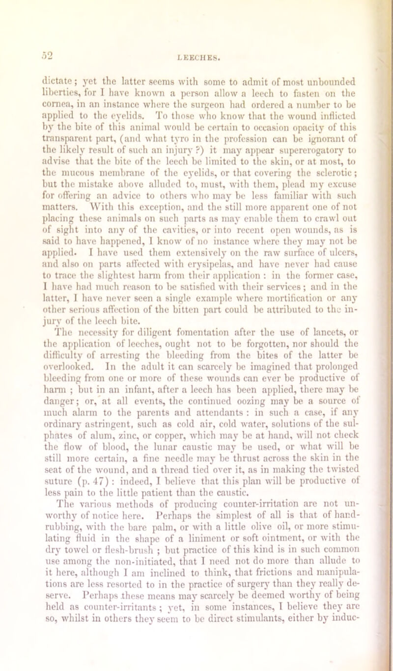 LEECHES. dictate; 3’et the latter seems with some to admit of most unbounded liberties, for I have known a person allow a leech to fasten on the cornea, in an instiince where the surgeon had ordered a number to be applied to the ej'elids. To those who know that the wound inflicted bj' the bite of this animal would be certain to occasion opacilj' of this transparent part, (and what t\'ro in the profession can be ignorant of the likely- result of such an injure' ?) it may ajipear supererogatorj' to advise that the bite of the leech be limited to the skin, or at most, to the mucous membrane of the eyelids, or that covering the sclerotic; but the mistake above alluded to, must, with them, plead my excuse for offering an advice to others who may be less familiar tvith such matters. With this exception, and the still more apparent one of not placing these animals on such parts as mat' enable them to crawl out of sight into any of the cavities, or into recent open wounds, as is said to have happened, I know of no instance where they maj' not be applied. I have used them extensively on the raw surface of ulcers, and also on parts affected with erj'sipelas, and have never had cause to trace the slightest hann from their application ; in the fonner case, 1 have had much reason to be satisfied with their services; and in the latter, 1 have never seen a single example where mortification or anj' other serious affection of the bitten part could be attributed to the in- jur v of the leech bite. The necessity for diligent fomentation after the use of lancets, or the application of leeches, ought not to be forgotten, nor should the difficulty of arresting the bleeding from the bites of the latter be overlooked. In the adult it can scarcely be imagined that prolonged bleeding from one or more of these wounds c.an ever be productive of harm ; but in an infant, after a leech has been applied, there miiy l)e danger; or, at all events, the continued oozing may be a source of much .alarm to the parents and attendants : in such a case, if any ordinary astringent, such as cold air, cold water, solutions of the sul- phates of .alum, zinc, or copper, which ma}’ be at hand, will not check the flow of blood, the lunar caustic may be used, or w'h.at will be still more certain, a fine needle may be thrust across the skin in the se.at of the wound, .and a thread tied over it, as in making the twisted suture (p. 47): indeed, I believe that this pl.an will be productive of less pain to the little patient than the caustic. The various methods of producing counter-irritation are not un- worth)' of notice here. Perhaps the simplest of .all is that of hand- rubbing, with the bare palm, or with a little olive oil, or more stimu- l.ating fluid in the shape of a liniment or soft ointment, or with the dry towel or flesh-bnish ; but practice of this kind is in such common use among the non-initi.ated, that I need not do more than allude to it here, although 1 am inclined to think, th.at frictions and m.anipula- tions are less resorted to in the practice of surgerj' th.an they really de- serve. Perhaps these means maj' saircely be deemed worthy of being held as counter-irritants ; yet, in some instances, I believe they arc so, whilst in others they seem to be direct stimulants, either by indue-