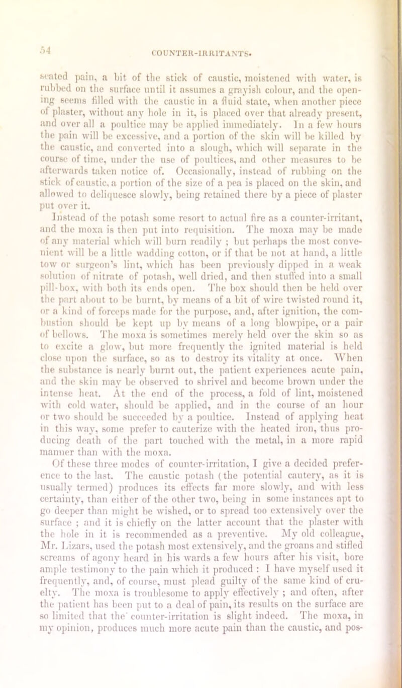 ■>■1 C O UNTEII-1K RITA NTS. seated ))ain, a l)it of tlie stick of caustic, moistened with water, is rubbed on tlie surface until it assumes a prayisli colour, and the open- ing seems filled with the caustic in a fluid state, when another piece of jilaster, without any hole in it, is placed over that already present, and over all a poultice may be applied immediately. In a few hours the pain will be excessive, and a portion of the skin will be killed by the caustic, and converted into a slough, which will sejiarate in the course of time, umbtr the use of poultices, and other measures to be afterwards taken notice of. Occasionally, instead of rubbing on the stick of caustic, a portion of the size of a pea is placed on the skin, and allowed to deliquesce slowly, being retained there by a piece of plaster put over it. Instead of the potash some resort to actual fire as a counter-irritant, and the moxa is then put into requisition. The moxa may be made of any material which will burn readily ; but perhaps the most conve- nient will be a little wadding cotton, or if that be not at hand, a little tow nr surgeon’s lint, which has been previously dipped in a weak solution of nitnite of jiotash, well dried, and then stufled into a small |iill-box. with both its ends open. 'J’he box should then be held over the i»art about to be burnt, by means of a bit of wire twisted round it, or a kind of fomqis made for the purpose, and, after ignition, the com- bustion should be ke]it up by means of a long blowjiipe, or a pair of bellows. The moxa is sometimes merely held over the skin so as to excite a glow, but more frequently the ignited material is held dost; iqion the surface, so as to destroy its vitality at once. When the substance is nearly biinit out, the jiatient experiences acute pain, !ind the skin may be observed to shrivel and become brown under the intense lieat. At the end of the process, a fold of lint, moistened with cold water, should be applied, and in the course of an hour or two should be succeeded by a poultice. Instead of applying heat in this way, some prefer to cauterize with the heated iron, thus pro- ducing death of the part touched with the metal, in a more nipid manner than with the moxa. Of these three modes of counter-irritation, I give a decided prefer- ence to the last. Tlie caustic potash (the potential cautery, as it is usually tenned) produces its effects far more slowly, tind with less certainty, than either of the other two, being in some instances apt to go deeper than might be wished, or to spread too extensively over the ■surface ; and it is chiefly on the latter account that the plaster with the hole in it is recommended as a preventive. My old colleague, Mr. I.izars, used tlie potiish most extensively, and the groans and stifled screams of agony heard in his wards a few hours after his visit, bore anqile testimony to the jsain which it produced ; I have myself used it frequently, and, of course, must plead guilty of the same kind of cru- elty. The moxa is troublesome to apply effectively ; and often, after the ]iatient has been put to a deal of pain, its results on the surface are so limited that the counter-irritation is slight indeed. The moxa, in my opinion, produces much more acute pain than the caustic, and pos-