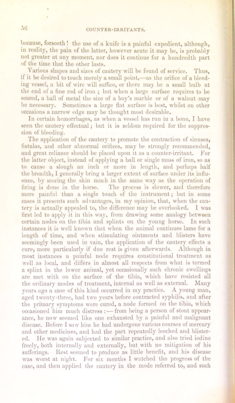 5G l)ocause, forsooth ! the use of a knife is a painful expedient, although, in reality, the pain of the latter, however acute it may be, is probably not greater at any moment, nor docs it continue for a hundredth part of the time that the other lasts. Various shapes and sizes of ciiutery will be found of service. Thus, if it be desired to touch merely a small point,—as tlie orifice of a bleed- ing vessel, a bit of wire will suffice, or there may be a small bulb at the end of a fine rod of iron ; but when a large surface requires to be seared, a ball of metal the size of a boy’s marble or of a walnut may be necessary. Sometimes a large flat surface is best, whilst on other occasions a narrow edge maj' be thought most desirable. In cerUiin hemorrhages, as when a vessel has run in a bone, I have seen the cautery elfectual; but it is seldom required for the suj)pres- sion of bleeding. The application of the cautery to promote the contraction of sinuses, fistulas, and other abnormal orifices, may be strongly recommended, and great reliance should be phiced upon it as a counter-irribint. For the latter object, instead of applying a ball or single mass of iron, so as to ciiuse a slough an inch or more in length, and perhaps half the breadth, 1 generally bring a larger extent of surface under its influ- ence, by scoring the skin much in the same way as the operation of firing is done in the horse. The process is slower, and therefore more painful than a single touch of the instrument; but in some cases it presents such advanbtges, in my opinion, that, when the cau- tery is actually appealed to, the difference may be overlooked. I was first led to apply it in this way, from dniwing some analogy between certain nodes on the tibia and s]dints on the young horse. In such instances it is well known that when the animal continues lame for a length of time, and when stimulating ointments and blisters have seemingly Ijeen used in vain, the application of the cautery effects a cure, more particularly if due rest is given afterwards. Although in most instances a jiainful node requires constitutional treatment as well as local, and differs in almost all respects from what is termed a splint in the lower animal, yet occasionally such chronic swellings are met with on the surface of the tibia, which have resisted all the ordinary modes of treatment, internal as well as external. Many years ago a case of this kind occurred in my practice. A young man, aged twenty-three, had two years before contracted syphilis, and after the ])rimary symptoms were cured, a node formed on the tibia, which occasioned him much distress :—from being a person of stout appear- ance, he now seemed like one exhausted by a painful and maligntint disease. Before I saw him he had undergone various courses of mercurj and other medicines, and had the part repeatedly leeched and blister- ed. lie was again subjected to similar practice, and also tried iodine freel}', both intermilly and externally, but with no mitigation of his sufferings. Best seemed to produce as little benefit, and his disease was worst at night. For six months I watched the progress of the case, and then applied the cautery in the mode referred to, and such