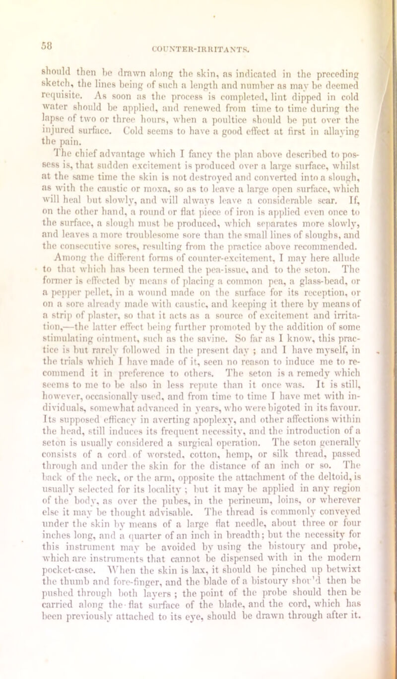 COrNTER-inniTANTS. should then he drawn nlnnp the skin, ns indicated in the preceding sketch, the lines being of such a length and numhcr ns may be deemed re(iuisite. As soon as the process is completed, lint dipped in cold water should be applied, and renewed from time to time during the lapse of two or three hours, when a poultice should he put over the injured surface. Cold seems to have a good eflfcct at first in allaying the pain. The chief advantage which I fancy the plan above described to pos- sess is, that sudden e.vcitement is produced over a large surface, whilst at the same time the skin is not destroyed and converted into a slough, as with the caustic or moxa, so as to leave a large open surface, which will heal but slowly, and will always leave a considerable scar. If, on the other hand, a round or flat ]>iece of iron is a|)])lied even once to the surface, a slough must be produced, which separates more slowly, and leaves a more troublesome sore than the small lines of sloughs, and the consecutive sores, resulting from the practice above recommended. Among the different fonns of counter-excitement. I may here allude to that which has been tenned the pea-issue, and to the seton. The former is effected by inc.ans of jdacing a common pea, a glass-bead, or a pepper pellet, in a wound made on the surface for its reception, or on a sore already made with caustic, and keeping it there by means of a strip of plaster, so that it acts as a source of excitement iind irrita- tion,—th(‘ latter effi-ct being further promoted by the addition of some stimulating ointment, such as the savine. So far as I know, this prac- tice is but rarely followed in the present day ; tind 1 have myself, in the trials which I have made of it, seen no reason to induce me to re- commend it in preference to others. The seton is a remedy which seems to me tf) be also in less repute than it once was. It is still, however, occasionally used, and from time to time I have met with in- dividuals, somewhat advanced in years, who were bigoted in its favour. Its supposed efficacy in averting apoplexy, and other affections within the head, still induces its frequent necessity, and the introduction of a seton is usually considered a surgical openition. The seton generally consists of a cord of worsted, cotton, hemp, or silk thread, passed through and under the skin for the distance of an inch or so. The back of the neck, or the arm, opposite the attachment of the deltoid, is usually selected for its locality ; but it may be applied in any region of the body, ns over the pubes, in the perineum, loins, or wherever else it may be thought ndvisjible. The thread is commonly conveyed under the skin by means of a large flat needle, about three or four inches long, and a ([uarter of an inch in breadth; but the necessity for this instnimcnt may be avoided by using the bistoury and probe, which are instruments that cannot be dispensed with in the modem pocket-case. 'When the skin is lax, it should be pinched up betwixt the thumb and fore-finger, and the blade of a bistoury shor'd then be pushed through both layers ; the point of the ])robe should then be carried along the flat surface of the blade, and the cord, which has been previously attached to its eye, should be drawn through after it.