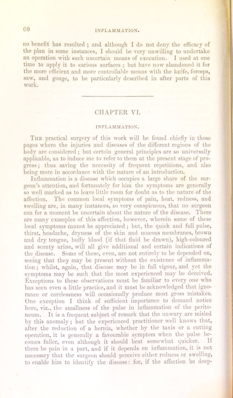 GO no benefit has resulted ; and although I do not deny the efficacy of the plan in some instances, I should be very unwilling to undertake an operation with such uncertain means of execution. I used at one time to apply it to carious surfaces ; but have now abandoned it for the more efficient and more controllable means with the knife, forceps, saw, and gouge, to be particularly described in after parts of this work. CHAPTER VI. INFLAM.MATION. The practical surgery of this work will be found chiefly in those pages where the injuries and diseases of the different regions of the body are considered ; but certain general principles are so universiilly applicable, as to induce me to refer to them at the present stage of pro- gress ; thus saving the necessity of frequent repetitions, and also being more in accordance with the nature of an introduction. Inflammation is a disease which occupies a large sh.are of the sur- geon’s attention, and fortunately for him the symptoms are generally so well marked as to leave little room for doubt as to tlie nature of the affection. The common local symjitoms of pain, heat, redness, and swelling are, in many instances, so very cons])icuous, that no surgeon can for a moment be uncertain about the nature of the disease. There are many examples of this affection, however, wherein some of these local symptoms cannot be a])preciated ; but, the quick and full pulse, thirst, headache, dryness of the skin and mucous membranes, brown and dry tongue, buffy blood (if that fluid be drawn), high-coloured and scanty urine, will all give additional and certain indications of the disease. Some of these, even, are not entirely to be depended on, seeing that they may be present without the existence of inflamma- tion ; whilst, again, that disease may be in full vigour, and yet the symptoms may be such that the most experienced may be deceived. Exceptions to these observations must be familiar to every one who has seen even a little practice, and it must be acknowledged that igno- rance or carelessness will occasionally produce most gross mistakes. One exception I think of sufficient importance to demand notice here, viz., the smallness of the pulse in inflammation of the perito- neum. It is a frequent subject of remark that the unwary are misled b}' this anomaly ; but the e.xperienced practitioner well knows that, after the reduction of a hernia, whether by the taxis or a cutting openition, it is generally a favourable symptom when the pulse be- comes fuller, even although it should beat somewhat (|uicker. If there be pain in a part, and if it depends on inflammation, it is not necessary that the surgeon should perceive either redness or swelling, to enable him to identify the disease: for, if the affection be deep-