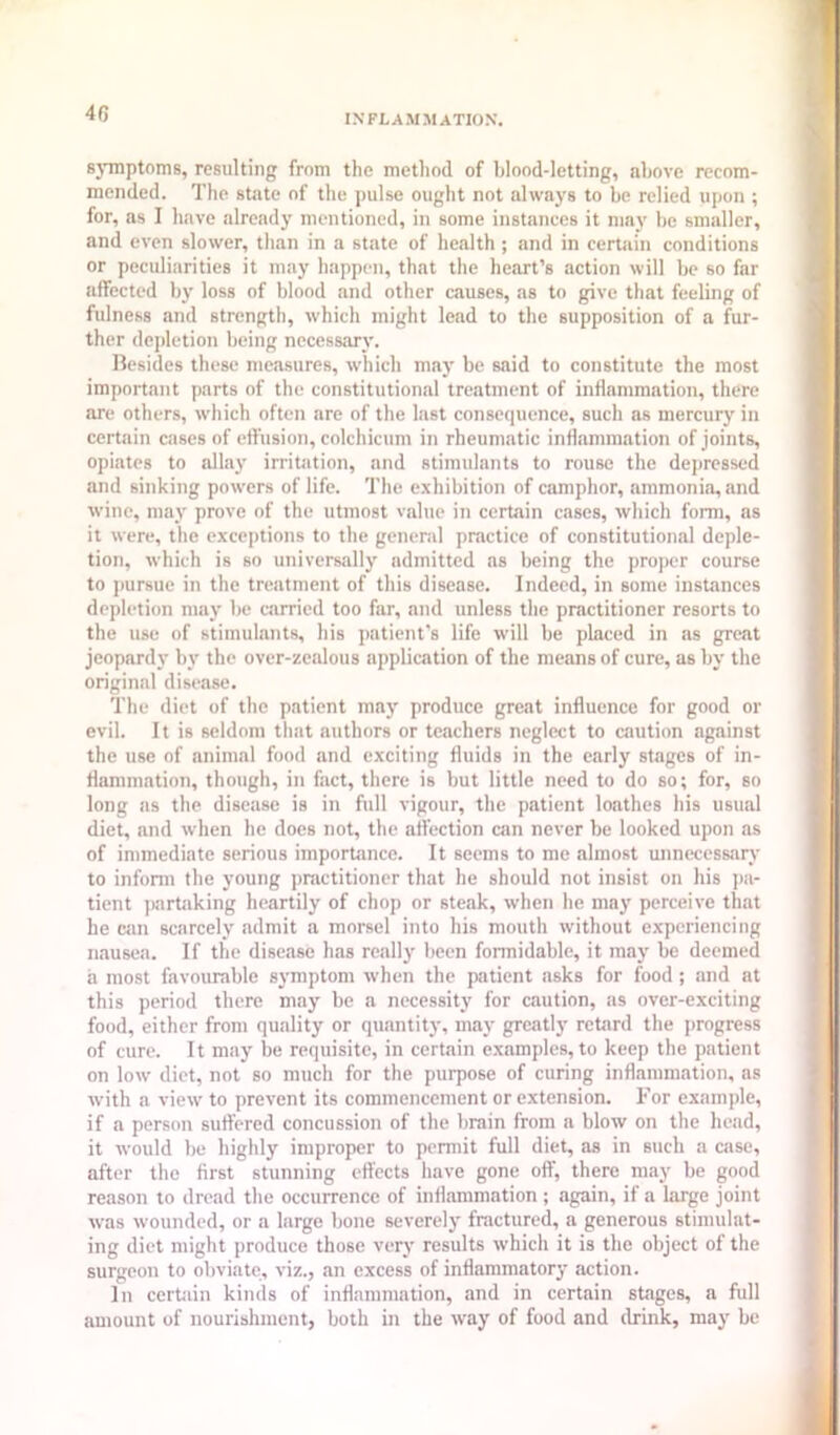 46 sjuiptoms, resulting from the method of blood-letting, above recom- mended. The state of the pulse ought not always to be relied upon ; for, as I have already mentioned, in some instances it may be smaller, and even slower, than in a state of health ; and in certain conditions or peculiarities it may happen, that the heart’s action will be so far affected by loss of blood and other causes, as to give that feeling of fulness and strength, which might lead to the supposition of a fur- ther depletion being necessary. Besides these measures, which may be said to constitute the most important parts of the constitutional treatment of inflammation, there are others, which often are of the last consequence, such as mercury in certain cases of effusion, colchicum in rheumatic inflammation of joints, opiates to allay irritation, and stimulants to rouse the depressed and sinking powers of life. The exhibition of camphor, ammonia, and wine, may prove of the utmost value in certain cases, which form, as it were, the exceptions to the general practice of constitutional deple- tion, which is so universally admitted as being the proper course to pursue in the treatment of this disease. Indeed, in some instances depletion may be carried too far, and unless the practitioner resorts to the use of stimulants, his patient's life will be placed in as great jeopardy by the over-zealous application of the means of cure, as by the original disease. The diet of the patient may produce great influence for good or evil. It is seldom that authors or teachers neglect to caution against the use of animal food and exciting fluids in the early stages of in- flammation, though, in fact, there is but little need to do so; for, so long as the disease is in full vigour, the patient loathes his usual diet, and when he does not, the att’ection can never be looked upon as of immediate serious importance. It seems to me almost unnecessary to infonn the young practitioner that he should not insist on his i>a- tient jmrtaking heartily of chop or steak, when he may perceive that he can scarcely admit a morsel into his mouth without experiencing nausea. If the disease has really been formidable, it may be deemed a most favourable symptom when the patient asks for food; and at this period there may be a necessity for caution, as over-exciting food, either from quality or quantity, may greatly retard the progress of cure. It may be requisite, in certain examples, to keep the patient on low diet, not so much for the purpose of curing inflammation, as with a view to prevent its commencement or extension. For example, if a person sutfered concussion of the brain from a blow on the head, it would be highly improper to permit full diet, as in such a case, after the first stunning eft'ccts have gone off, there may be good reason to dread the occurrence of infiammation ; again, if a large joint was wounded, or a large bone severely fractured, a generous stimulat- ing diet might produce those very results which it is the object of the surgeon to obviate, viz., an excess of inflammatory action. In certain kinds of inflammation, and in certain stages, a full amount of nourishment, both in the way of food and drink, may be