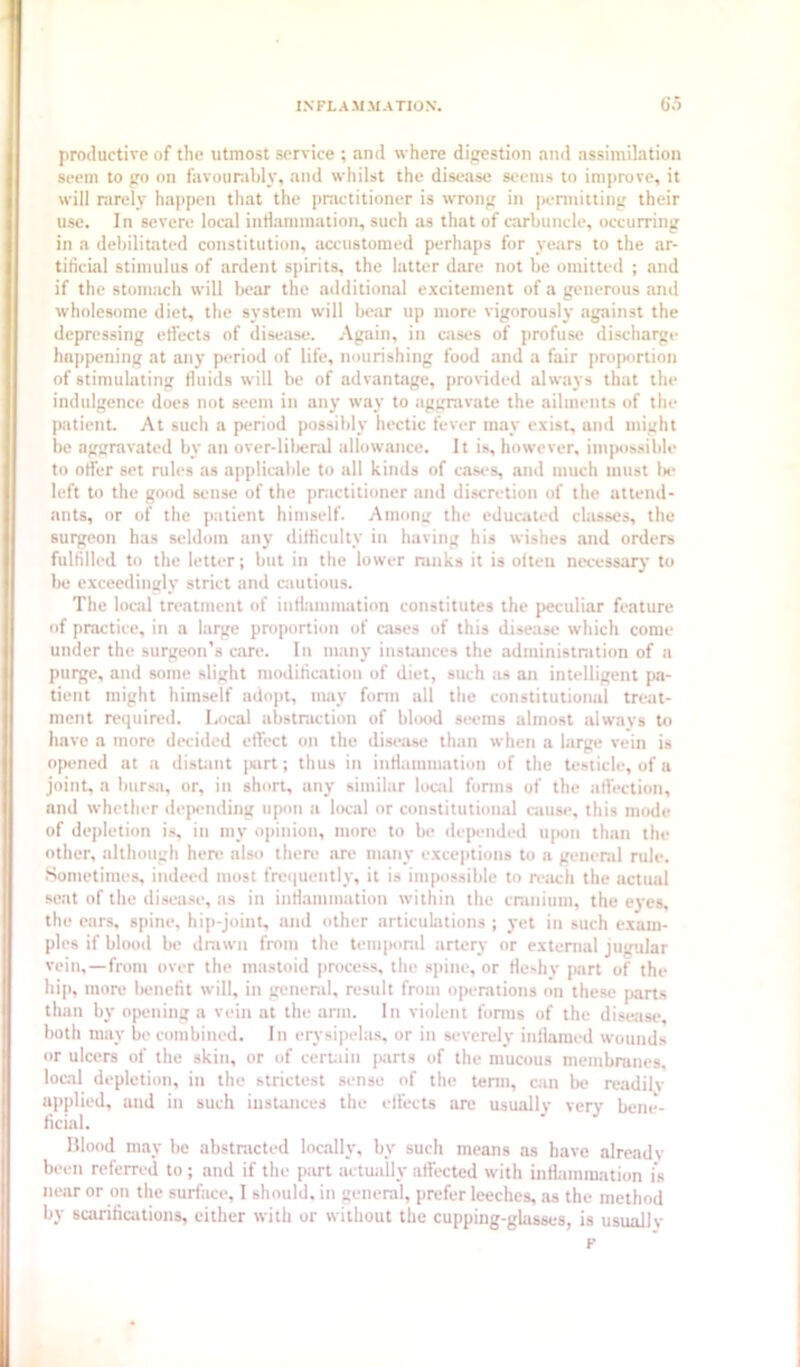 productive of the utmost service ; and where digestion and assimilation seem to go on favourably, and whilst the disease seems to ini])rove, it will rarely happen that the practitioner is wrong in pennitting their use. In severe local inflammation, such as that of carbuncle, occurring in a debilitated constitution, accustomed perhaps for years to the ar- tificial stimulus of ardent spirits, the latter dare not be omitted ; and if the stomach will bear the additional excitement of a generous and wholesome diet, the system will bear up more vigorously against the depressing etlects of disease. .-Vgain, in cases of profuse discharge happening at any period of life, nourishing food and a fair proportion of stimulating fluids will be of advantage, provided .always that the indulgence does not seem in any w.ay to aggravate the ailments of the patient. At such a period possibly hectic fever may exist, and might be aggravated by an over-lilicr.il allowance. It is, however, impos.sible to offer set rules as applicable to all kinds of cases, and much must Ik- left to the good sense of the pnictitioner and discretion of the attend- ants, or of the patient himself. Among the educated classes, the surgeon has seldom any difficulty in having his wishes and orders fulfilled to the letter; but in the lower ninks it is often necesstiry to lie exceedingly strict and cautious. The local treatment of infhimimition constitutes the peculiar feature of practice, in a large proportion of cases of this disease which come under the surgeon’s care. In manj' instances the administration of a purge, and some slight modification of diet, such as an intelligent pa- tient might himself ado]>t, may form all the constitutional treat- ment required. Local abstniction of blood seems almost always to have a more decided effect on the di.s»*.ase than when a large vein is opened at a disUnt jKirt; thus in inflammatiun of the testicle, of a joint, a bursji, or, in short, any similar loctil forms of the affection, and whether depending upon a local or constitution.al csiuse, this mode of depletion is, in my opinion, more to be deix-nded upon than the other, although hen^ also there are many exceptions to a general rule. .Sometimes, indeed most frequently, it is impossible to reiich the actual seat of the disease, as in inflammation within the cranium, the ej'es, the ears, spine, hiji-joint, and other articulations ; yet in such exam- ples if blooil be drawn from the temponil artery or external jugular vein,—from over the mastoid process, the spine, or fleshy jiart of the hip, more lienefit will, in general, result from operations on the.se jjarts than by opening a vein at the arm. In violent fonns of the disetisc, both may be combined. In erysipelas, or in severely inflamed wounds or ulcers of the skin, or of ceruin jwrts of the mucous membranes, local depletion, in the strictest sense of the tenn, can be readilv ii])|)Iied, and in such instances the effects are usually very bene- ficial. Hlood may be abstracted loc.ally, by such means as have already been referred to ; and if the p;irt actuiilly affected with inH;unra,'ition is near or on the surface, I should, in general, prefer leeches, as the method by scarifications, either with or without the cupping-glasses, is usually F