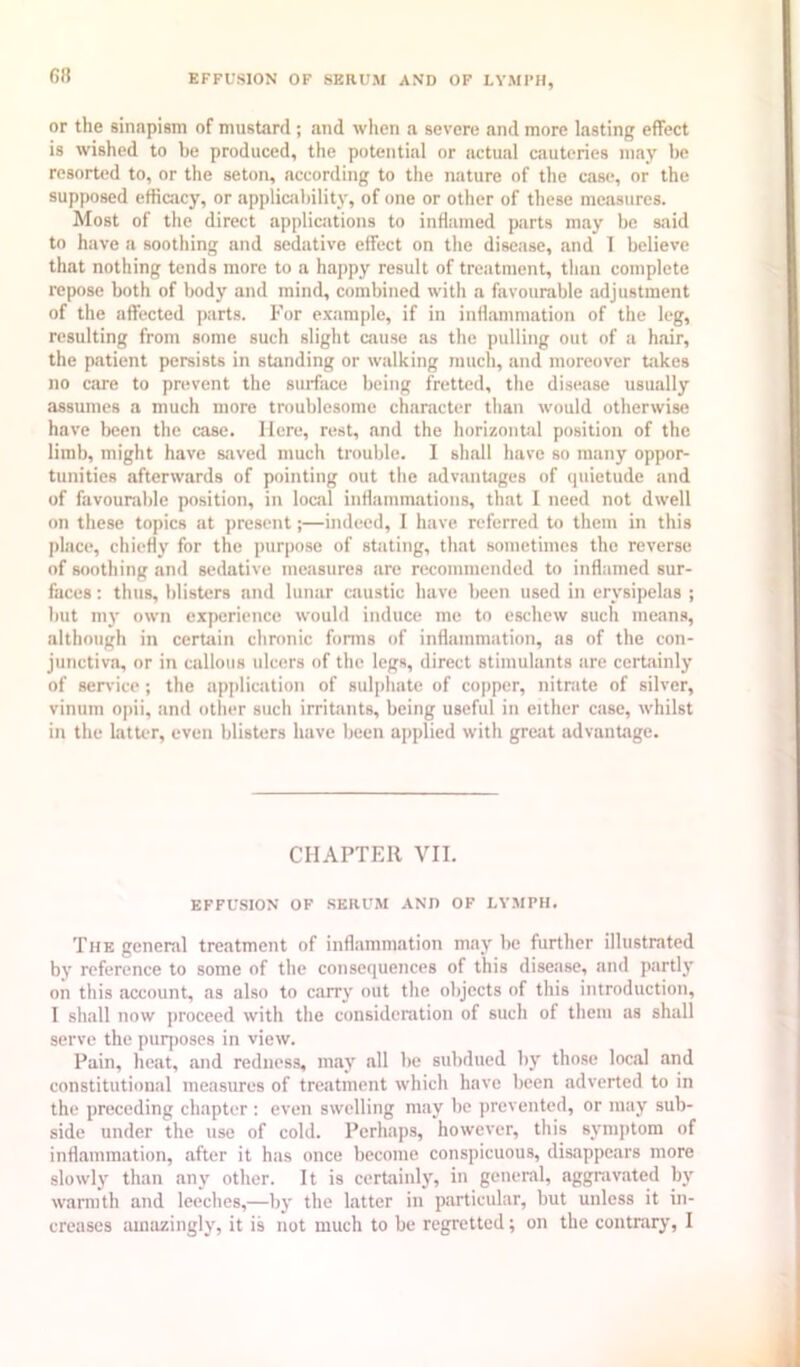 (58 EFFUSION OF SERUM AND OF LYMI’H, or the sinapism of mustard; and when a severe and more lasting effect is wished to be produced, the potential or actual cauteries may be resorted to, or the seton, according to the nature of the case, or the supposed etficjicy, or applicfibility, of one or other of these measures. Most of the direct applications to inflamed parts may be said to have a soothing and sedative effect on the disease, and 1 believe that nothing tends more to a happy result of treatment, than complete repose both of body and mind, combined with a favourable adjustment of the affected parts. For example, if in inflammation of the leg, resulting from some such slight cause as the pulling out of a hair, the patient persists in standing or walking much, and moreover takes no care to prevent the surface being fretted, the disease usually assumes a much more troublesome character than would otherwise ha\’e been the case. Here, rest, and the horizontid position of the limb, might have saved much trouble. I shall have so many oppor- tunities afterwards of pointing out the advantages of quietude and of favourable position, in local inflammations, that I need not dwell on these topics at present;—indeed, I have referred to them in this plac(‘, chiefly for the purpose of stating, that sometimes the reverse of soothing and sedative measures are recommended to inflamed sur- faces : thus, blisters and lunar caustic have been used in erysipelas ; but my own experience would induce me to eschew such means, although in cerUiin chronic forms of inflammation, as of the con- junctiva, or in callous ulcers of the legs, direct stimulants are certainly of service ; the application of sulphate of copper, nitrate of silver, vinum opii, and other such irritants, being useful in either case, whilst in the hitter, even blisters have been applied with great advantage. CHAPTER VII. EFFUSION OF SERUM AND OF LYMPH. The general treatment of inflammation may he further illustrated by reference to some of the consequences of this disease, and partly on this account, as also to carry out the objects of this introduction, I shall now proceed with the consideration of such of them as shall serve the purposes in view. Pain, heat, and redness, may all be subdued by those local and constitutional measures of treatment which have been adverted to in the preceding chapter ; even swelling may be prevented, or may sub- side under the use of cold. Perhaps, however, this synqitom of inflammation, after it has once become conspicuous, disappears more slowlj' than any other. It is certainly, in general, aggravated by warmth and leeches,—by the latter in particular, but unless it in- creases amazingly, it is not much to be regretted; on the contrary, I