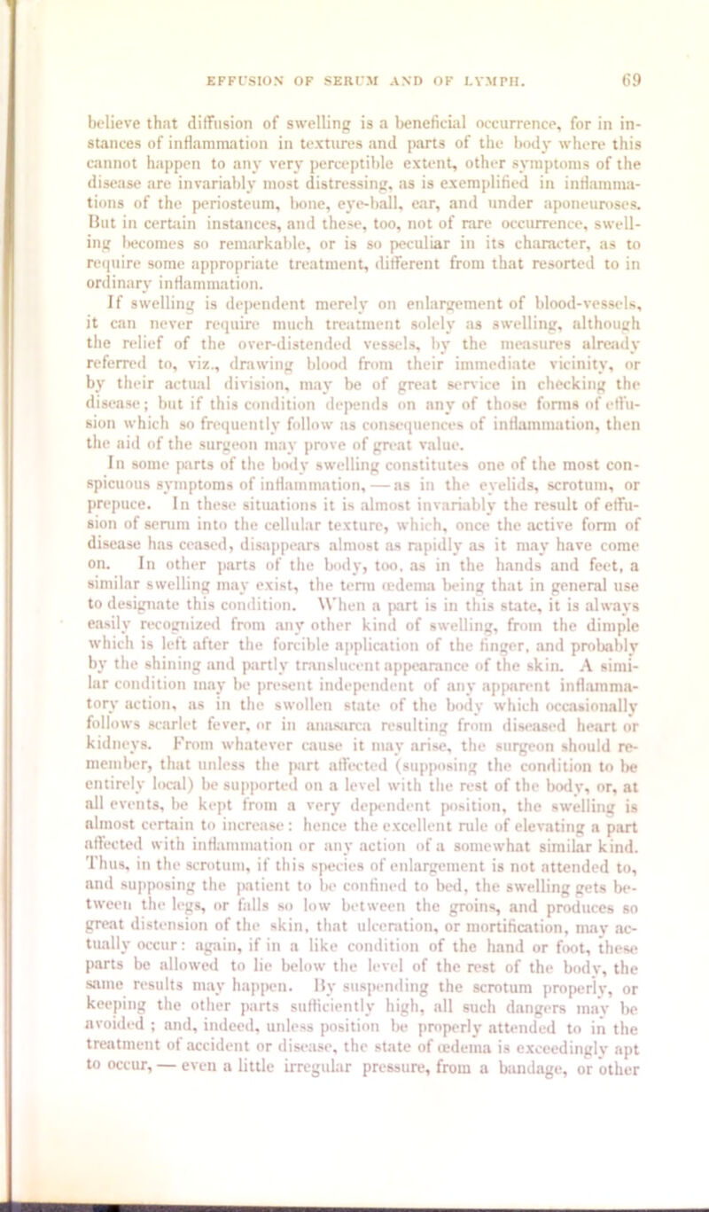 bolieve that dilTiision of swelling is a Ijeneficial occurrence, for in in- stances of inflammation in textures and parts of the hodj' where this cannot happen to any very perceptible extent, other symptoms of the disease are invariably most distressing, as is exemplified in infiamma- tions of the periosteum, Iwne, eye-ball, ear, and under aponeuroses. Hut in certiiin instances, and these, too, not of rare occurrence, swell- ing Inicomes so remarkable, or is so peculiar in its character, as to reipiire some appropriate treatment, different from that resorted to in onlinary inflammatinn. If swelling is dependent merely on enlanrement of blood-vessels, it can never require much treatment solely as swelling, although the relief of the over-distended vessels, by the measures already referred to, viz., drawing blood from their immediate vicinity, or by their actual division, may be of great st'rvice in checking the disease; but if this condition deiKuids on any of those forms of etlu- sion which so frequently follow as consequences of inflammatiun, then the aid of the surgeon may prove of gn'at value. In some p:irts of the body swelling constitutes one of the most con- spicuous sjnuptoms of inflammation,— ns in the eyelids, scrotum, or prepuce. In these situations it is almost invariably the result of effu- sion of serum into the cellular texture, which, once the active form of disease has cetised, disappears almost as rapidly .as it m.ay have come on. In other parts of the body, too, .as in the h.ands and feet, a simil.ar swelling may exist, the term ledema being that in general use to designate this condition. When a jiart is in this st.ate, it is alw.ays easily recogiiizcKl from any other kind of swelling, from the dimple which is left after the forcible application of the finger, and probably by tbe shining and partly translucent appearance of the skin. A simi- lar condition may be pn'sent independent of any .apparent inflamma- tory action, as in the swollen st.ate of the body which occasionally follows scarlet fever, or in anasarca resulting from <liseiised heart or kidneys. From whatever cause it may arise, the surgeon should re- member, that unless the |>.art affected (supposing the condition to tw entirely local) be supimrted on a level with the rest of the Ixaly, or, at all events, be kept from a very deptaident position, the swelling is almost certain to increase: hence the c.xcellent rule of elevating a part affected with inflammation or any action of a somewhat similar kind. Thus, in the scrotum, if this species of enlargement is not attended to, and supposing the patient to be confined to bed, the swelling gets be- tween the legs, or falls so low between the groins, and produces so great distension of the skin, that ulceration, or mortification, may .ac- tually occur: agtiin, if in a like condition of the hand or fix>t, thes*- parts be allowed to lie below the level of the rest of the body, the same results m.ay hup[K-n. Hy suspending the scrotum properly, or keeping the other parts sufficiently high, all such dangers may be avoided ; and, indeed, unless position be properly attended to in the treatment of accident or disease, the st.ate of ledem.a is exceedingly apt to occur, — even a little irregular pressure, from a biindage, or other
