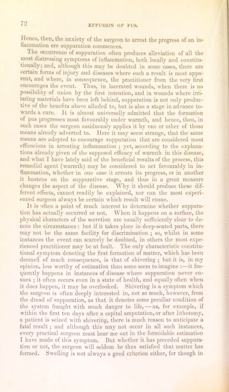 Hence, then, the anxiety of the surgeon to arrest the progress of an in- flaniination ere suppuration commences. The occurrence of suppuration often produces alleviation of all the most distressing symptoms of inflammation, both locally and constitu- tionally; and, although this may lie doubted in some cases, there are certain forms of injury and diseases where such a result is most appa- rent, and where, in consequence, the priictitioner from the verj' first encouniges the event. Thus, in lacerated wounds, when there is no possibility of union by the first intention, and in wounds where irri- tating materials have been left behind, suppuration is not only produc- tive of the benefits above alluded to, but is also a stiige in advance to- wards a cure. It is almost universally admitted that the formation of pus progresses most favounibly under warmth, and hence, then, in such cases the surgeon assiduously applies it by one or other of those means already .adverted to. Here it may seem strange, that the same means are adopted to encourage sujqiuration that are considered most efficacious in arresting inflammation ; yet, according to the explana- tions already given of the su|)posed efficacy of wannth in this disease, and what I have lately said of the beneficial results of the process, this remedial agent (wannth) may be considered to act favounilily in in- fi.amnmtion, whether in one case it arrests its progress, or in another it hastens on the suppiinitive stage, and thus in a great measure changes the aspect of the disease. Why it should produce these dif- ferent effects, cannot readily be explained, nor can the most experi- enced surgeon always be certain which result will ensue. It is often a point of much interest to determine whether suppura- tion has actually occurred or not. AVhen it happens on a surface, the physical characters of the secretion are usually sufficiently clear to de- note the circumstance: but if it t.akcs place in deep-seated parts, there may not be the same facility for discrimination ; so, whilst in some instances the event can scarcely be doulited, in others the most expe- rienced practitioner may be at fault. The only characteristic constitu- tional symptom denoting tlie first formation of matter, which has been deemed of much consequence, is that of shivering ; but it is, in my opinion, less worthy of estimation than some seem to im.agine :—it fre- quently happens in insUinces of disease where suppuration never en- sues ; it often occurs even in a state of health, and equally often when it does happen, it may be overlooked. Shivering is a syniiilom which the surgeon is often deeplj' interested in, not so much, however, from the dread of sui)puration, as that it denotes some peculiar condition of the system fraught with much danger to life, — as, for example, if within the first ten days after a capital amputation, or after lithotom}', a patient is seized with shivering, there is much reason to anticipate a fatal result ; and although this may not occur in all such instances, every practical surgeon must bear me out in the fonnidable estimation I have nmde of this symptom. Rut whether it has preceded suppura- tion or not, the surgeon will seldom be thus satisfied that matter has formed. Swelling is not tilways a good criterion either, for though in