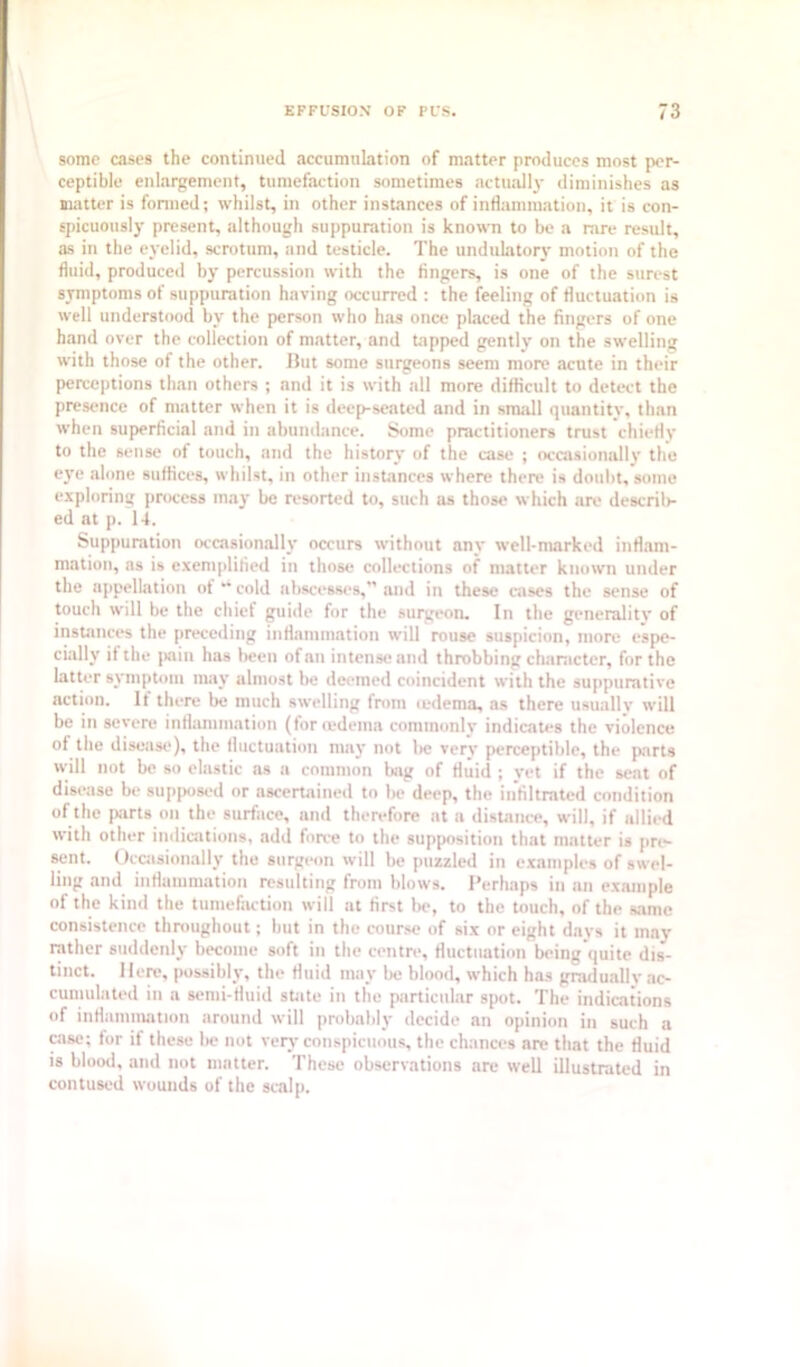 some cases the continued accumulation of matter produces most per- ceptible enlargement, tumefaction sometimes actuall3- diminishes as matter is fonned; whilst, in other instances of inflammation, it is con- spicuously present, although suppuration is known to be a rare result, as in the ej’elid, scrotum, and testicle. The undulatory motion of the fluid, produced bj' percussion with the fingers, is one of the surest symptoms of suppuration having occurred ; the feeling of fluctuation is well understood by the person who has once placed the fingers of one hand over the collection of matter, and tapped gently on the swelling with those of the other. But some surgeons seem more acute in their percc|)tions than others ; and it is with all more difficult to detect the presence of matter when it is deep-seated and in small quantity, than when superficial and in abundance. Some practitioners trust chiefly to the sense of touch, and the history of the case ; occasionally the C3'e alone suffices, whilst, in other instances where there is doubt, some exploring process 1033’ be resorted to, such as those which are descril)- ed at p. 1-i. Suppuration occasionalU' occurs without an3' well-marked inflam- mation, ns is exemplified in those collections of matter known under the appellation ot *• cold abscesses,” and in these cases the sense of touch will be the chief guide for the surgt*on. In the generality of instances the preceding inflammation will rouse suspicion, more espe- cialK' if the |>nin has been of an intense and throbbing character, for the latter s3'mptoin 111.13’ ulinost be deemed coincident with the suppurative action. It there be much swelling from (edema, as there usually will be in severe inflammation (for (edema commonly indicates the violence of the disease), the fluctuation nnu’ not lie very perceptible, the fiarts will not be so elastic ns a common bag of fluid ; yet if the sent of disease be supposed or ascertained to be deep, the infiltrated condition of the parts on the surface, and therefore at a distance, will, if allied with other indiaitions, add force to the supposition that matter is pre- sent. Occasionally the surgeon will be puzzled in examples of swel- ling and inflammation resulting from blows. Perhaps in an example of the kind the tumefaction will at first be, to the touch, of the s,imc consistence thmughout; but in the course of six or eight days it may rather suddenly become soft in the centre, fluctuation being quite dis- tinct. Here, possibly, the fluid 11103’ be blood, which has gradually ac- cumulated in a semi-fluid suite in the particular spot. The indications of inflammation around will probabh- decide an opinion in such a c.ise; for if these lie not ver3’ conspicuous the chances are that the fluid is blood, and not matter. These observations are well illustrated in contused wounds of the scalp.