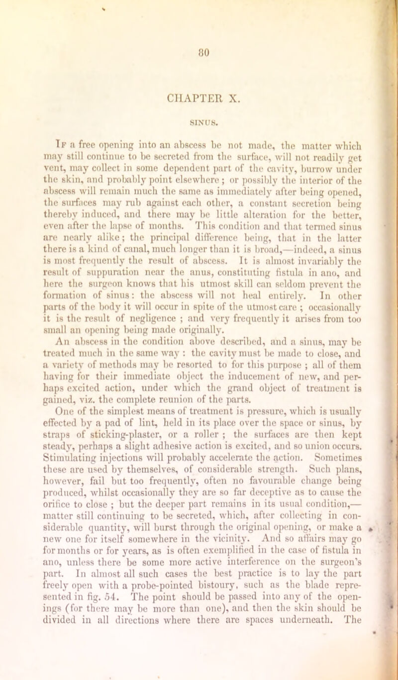 CHAPTER X. SINUS. If fi free opening into an abscess be not made, the matter which may still continue to be secreted from the surface, will not readily get vent, may collect in some dependent part of the cavity, burrow under the skin, and proljably point elsewhere ; or possibly the interior of the abscess will remain much the same as immediately after being opened, the surfaces may rub against each other, a constant secretion being thereby induced, and there may be little alteration for the better, even after the lapse of months. This condition and that termed sinus are nearly alike; the principal difference being, that in the latter there is a kind of canal, much longer than it is broad,—indeed, a sinus is most frequently the result of abscess. It is almost invariably the result of suppuration near the anus, constituting fistula in ano, and here the surgeon knows that his utmost skill can seldom prevent the formation of sinus: the abscess will not heal entirelj'. In other parts of the body it will occur in spite of the utmost care ; occasionally it is the result of negligence ; and very frequently it arises from too small an opening being made originally. An abscess in the condition above described, and a sinus, may be treated much in the same way ; the cavity must be made to close, and a variety of methods may be resorted to for this purpose ; all of them having for their immediate object the inducement of new, and per- haps excited action, under which the grand object of treatment is gained, viz. the complete reunion of the parts. One of the simplest means of treatment is pressure, which is usually effected by a pad of lint, held in its place over the space or sinus, by straps of sticking-plaster, or a roller ; the surfaces are then kept steady, perhaps a slight adhesive action is excited, and so union occurs. Stimulating injections will probably accelerate the action. Sometimes these are used by themselves, of considerable strength. Such plans, however, fail but too frequently, often no favourable change being produced, whilst occasionally they are so far deceptive as to cause the orifice to close ; but the deeper part remains in its usual condition,— matter still continuing to be secreted, which, after collecting in con- siderable quantitj’, will burst through the original opening, or make a • new one for itself somewhere in the vicinity. And so affairs may go for months or for years, as is often exemplified in the case of fistula in ano, unless there be some more active interference on the surgeon’s part. In almost all such cases the best practice is to lay the part freely open with a probe-pointed bistoury, such as the blade repre- sented in fig. .54. The point should be passed into any of the open- ings (for there may be more than one), and then the skin should be divided in all directions where there are spaces underneath. The