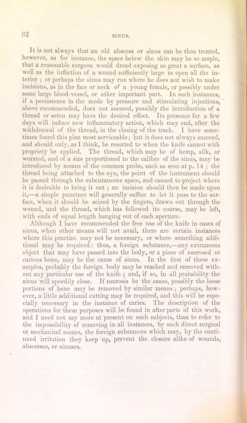 SINUS. (i2 It is not always that an old abscess or sinus can be thus treated, however, as for instance, the space below the skin may be so ample, that a reasonable surgeon would dread exposing so great a surface, as well as the infliction of a wound sufficiently large to open all the in- terior ; or perhaps the sinus may run where he does not wish to make incisions, as in the face or neck of a young female, or possibl}' under some large blood-vessel, or other important part. In such instances, if a persistence in the mode by pressure and stimulating injections, aliove recommended, does not succeed, possibly the introduction of a thread or seton may have the desired effect. Its presence for a few days will induce new inflammatory action, which may end, after the withdrawal of the thread, in the closing of the track. 1 have some- times found this plan most serviceable; but it does not always succeed, and should only, as I think, be resorted to when the knife cannot with proprietj' be applied. The thread, which may be of hemp, silk, or worsted, and of a size proportioned to the calibre of the sinus, may be introduced by means of the common probe, such as seen at p. 14 ; the thread being attached to the eye, the point of the instrument should be passed through the subcutaneous space, and caused to project where it is desinible to bring it out ; an incision should then be made upon it,—a simple puncture will generally suffice to let it pass to the sur- f!U;e, when it should be seized by the fingers, drawn out through the wound, and the thread, which has followed its course, may be left, with ends of equal length hanging out of e,ach aperture. Although I have recommended the free use of the knife in cases of sinus, when other means will not avail, there are certain instances where this practice may not be necessary, or where something addi- tional may be required; thus, a foreign substance,—any extraneous object that may have passed into the body, or a piece of necrosed or carious bone, may be the cause of sinus. In the first of these ex- amples, probably the foreign body may be reached and removed with- out any particular use of the knife ; and, if so, in all probability the sinus will speedily close. If necrosis be the cause, possibly the loose portions of bone may be removed by similar means ; perhaps, how- ever, a little additional cutting may be required, and this will be espe- cially necessarj' in the instance of caries. The description of the operations for these purposes will be found in after parts of this work, and I need not say more at present on such subjects, than to refer to the impossibility of removing in all instances, by such direct surgical or mechanical means, the foreign substances which may, by the conti- nued irritation they keep up, prevent the closure alike of wounds, abscesses, or sinuses.